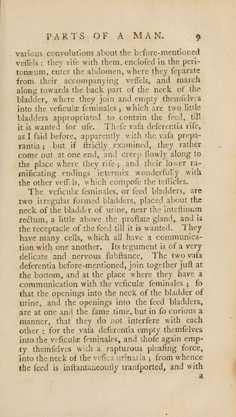 various convolutions about the before-mentioned veffels : they rife with them, enclofed in the peri¬ tonaeum, enter the abdomen, where they feparate from their accompanying veffels, and march along towards the back part of the neck of the bladder, where they join and empty themfelves into the vehculsc feminales ; which are two little bladders appropriated to contain the feed, till it is wanted for ufe. Thefe vafa deferentia rife, as I faid before, apparently with the vafa prepa- rantia; but if ftribfty examined, they rather come out at one end, and creep Howdy along to the place where they rife ; and their lower ra- mificating endings intermix wonderfully with the other veffels, which compofe the teidicles. The veftculae feminales, or feed bladders, are two irregular formed bladders, placed about the neck of the bladder of urine, near the inteftmum re&um, a little above the proftate gland, and is the receptacle of the feed till it is wanted. They have many cells, which all have a communica¬ tion with one another. Its tegument is of a very- delicate and nervous fubftance. The two vafa deferentia before-mentioned, join together juft at the bottom, and at the place where they have a communication with the veftculx feminales ; fo that the openings into the neck of the bladder of urine, and the openings into the feed bladders, are at one and the fame time, but in fo curious a manner, that they do not interfere with each other : for the vala deferentia empty themfelves into the veftculae feminales, and thofe again emp¬ ty themfelves with a rapturous pleafing force, into the neck of the veftca urinaria ; from whence the feed is inftantaneoully tranfported, and with a
