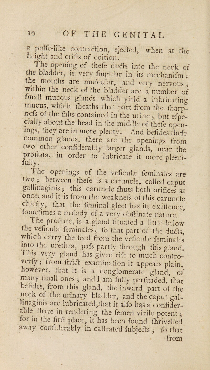 pulfe-hke contration, ejected, when at the height and crifis of coition. The opening of thefe du&s into the neck of the bladder, is very fingular in its mechanifm ; the mouths are mufeubr, and very nervous ; within the neck of the bladder are a number of final! mucous glands, which yield a lubricating mucus, which fheaths that part from the fharp- nefs of the falls contained in the urine ; but efpe- cially about the head in the middle of thefe open¬ ings, they are in more plenty. And befides thefe common glands, there are the openings from two other confiderably larger glands, near the profiata, in order to lubricate it more plenti¬ fully. * The openings of the veficulac feminales are tw°j between thefe is a caruncle, called caput galhnagims; this caruncle fhuts both orifices at once; and it is from the weaknefs of this caruncle chiefly, that the feminal gleet has its exigence, fometimes a malady of a very obidinate nature. The probate, is a gland fituated a little below the veficube feminales; fo that part of the duHs, which carry the feed from the veficulae feminales into the uiethra, pafs partly through this gland, 1 his very gland has given rife to much contro- yerfy ; from fdria examination it appears plain, however, that it is a conglomerate gland, of many fmall ones ; and I am fully perfuaded, that befides, from this gland, the inward part of the neck of the urinary bladder, and the caput gal- 3 in a gin is are lubricated,that it alfo has a confider- aole thare in rendering the femen virile potent; for in the firft place, it has been found fhrivelled away confiderably in eaftrated fubjedfs; fo that • from