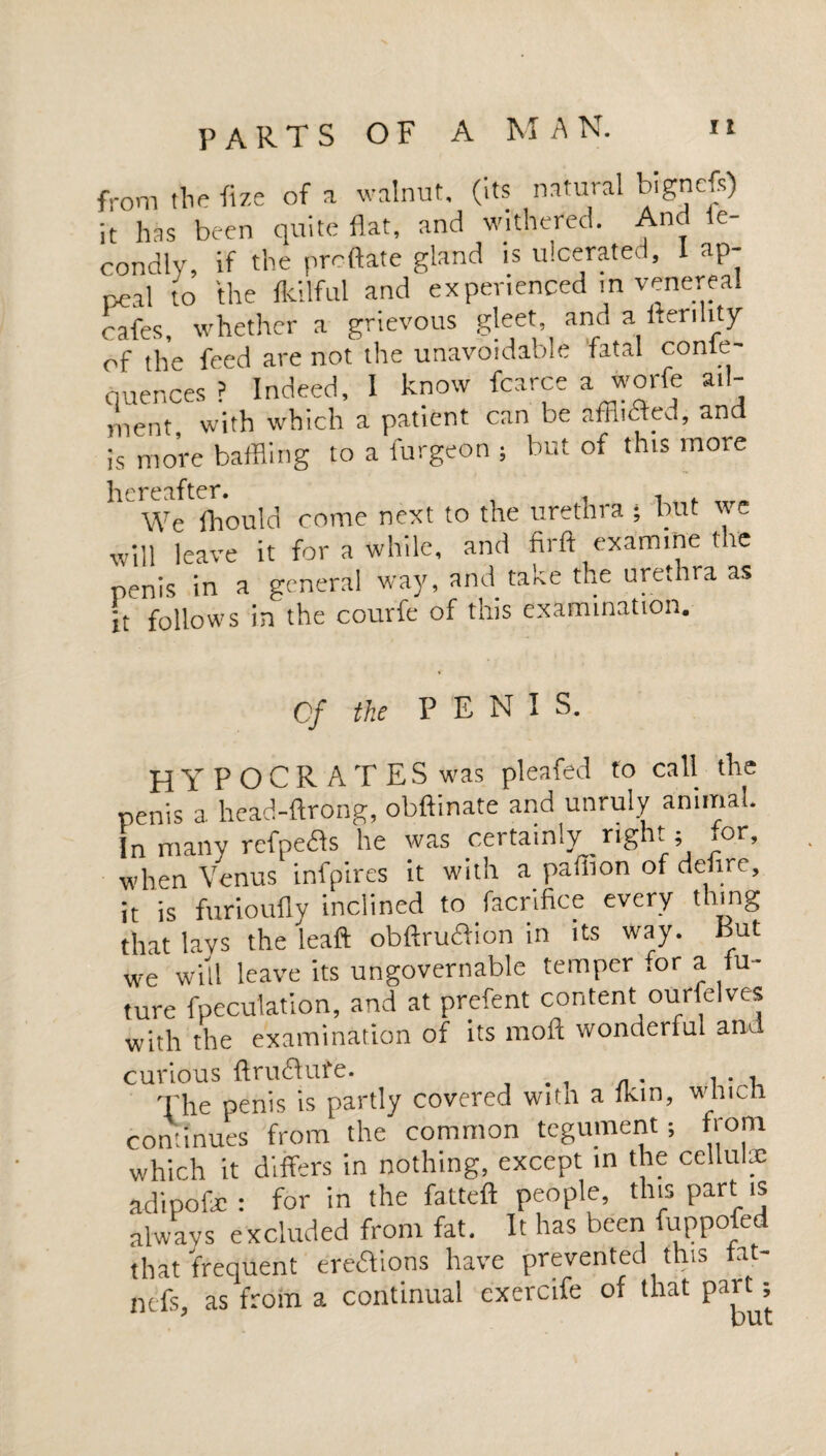 from the fize of a walnut, (its natural bignefs) it has been quite flat, and withered. And fe- condly, if the predate gland is ulcerated, 1 ap¬ peal to the fkilful and experienced m venereal cafes, whether a grievous gleet, and a fter.lity of the feed are not the unavoidable fatal conse¬ quences ? Indeed, I know fcarce a worfe ail- ment with which a patient can be afflicted, and is more baffling to a burgeon ; but of this more hereafter. We fhould come next to the urethra ; but we will leave it for a while, and nrft examine the penis in a general way, and take the urethra as it follows in the courfe of this examination. Cf the PENT S. HYPOCRATES was pleafed to call the penis a head-ftrong, obftinate and unruly animal. In many refpefts he was certainly _ right; for, when Venus infpires it with a pafiton of defire, it is furioufly inclined to facrifice every thing that lavs the leaft obftru£iion in its way. But we will leave its ungovernable temper for a fu¬ ture fpeculation, and at prefent content ourfelves with the examination of its moft wonderful and curious ftruftufe. ... 't'he penis is partly covered with a fkm, which continues from the common tegument; from which it differs in nothing, except in the cellulx adipofe : for in the fatteft people, this part is always excluded from fat. It has been fuppofed that frequent ereiTons have prevented this fat- ntfs, as from a continual exercife of that part;