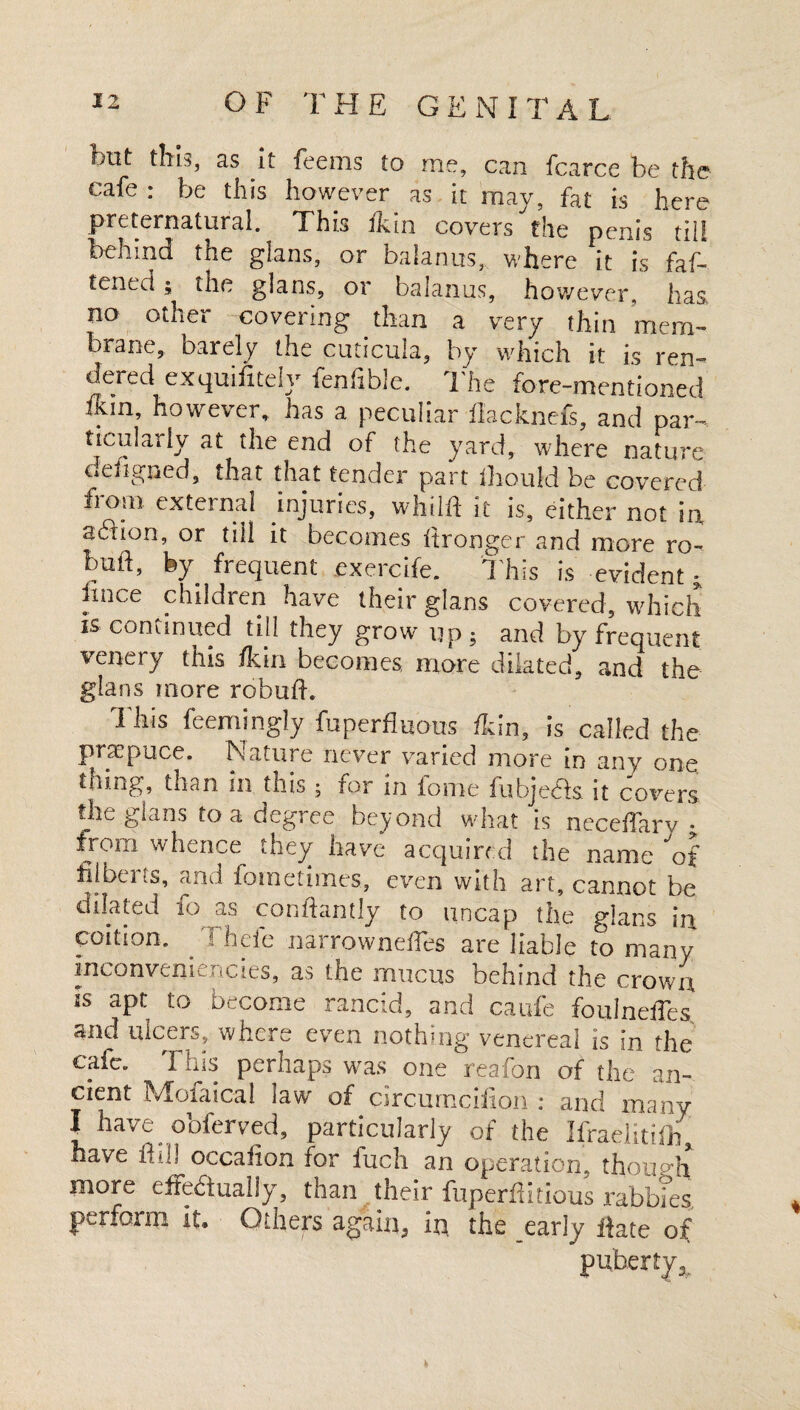 but this, as it feems to me, can fcarce be the cafe : be this however as it may, fat is here preternatural. This ikin covers the penis till behind the glans, or balanus, where it is faf- tened; the glans, or balanus, however, has no other covering than a very thin mem¬ brane, barely the cuticula, by which it is ren- aered exquifitely fenfible. The fore-mentioned ikin, however, has a peculiar flacknefs, and par¬ ticularly at the end of the yard, where nature defigned, t^at that tender part fhould be covered from external injuries, whilft it is, either not m addon, or till it becomes Itronger and more ro- bud, by frequent exercife. This is evident - fmce children have their glans covered, which is continued till they grow up ; and by frequent venery this /kin becomes, more dilated, and the glans more robufh This feemingly fuperfluous /kin, is called the pnepuce. Nature never varied more in any one tiling, than in this ; for in fome lubjeefs. it covers the glans to a degree beyond what is neceffary • from whence they have acquired the name of filberts, and fometimes, even with art, cannot be dilated fo as conftantly to uncap the glans u\ coition. Thefe narrowne/Tes are liable to many' inconveniencies, as the mucus behind the crown is apt to become rancid, and caufe foulnefies and ulcers, where even nothing venereal is in the caic„ I ills perhaps w^as one rea/on of the an¬ cient Mofaical law of circurncifion : and many I have obferved, particularly of the Ifraelitilb* nave if ill occafion for fuch an operation, though more efFedluallyq than their fuperflitious rabbles, perform it. Others again, in, the early date of puberty^