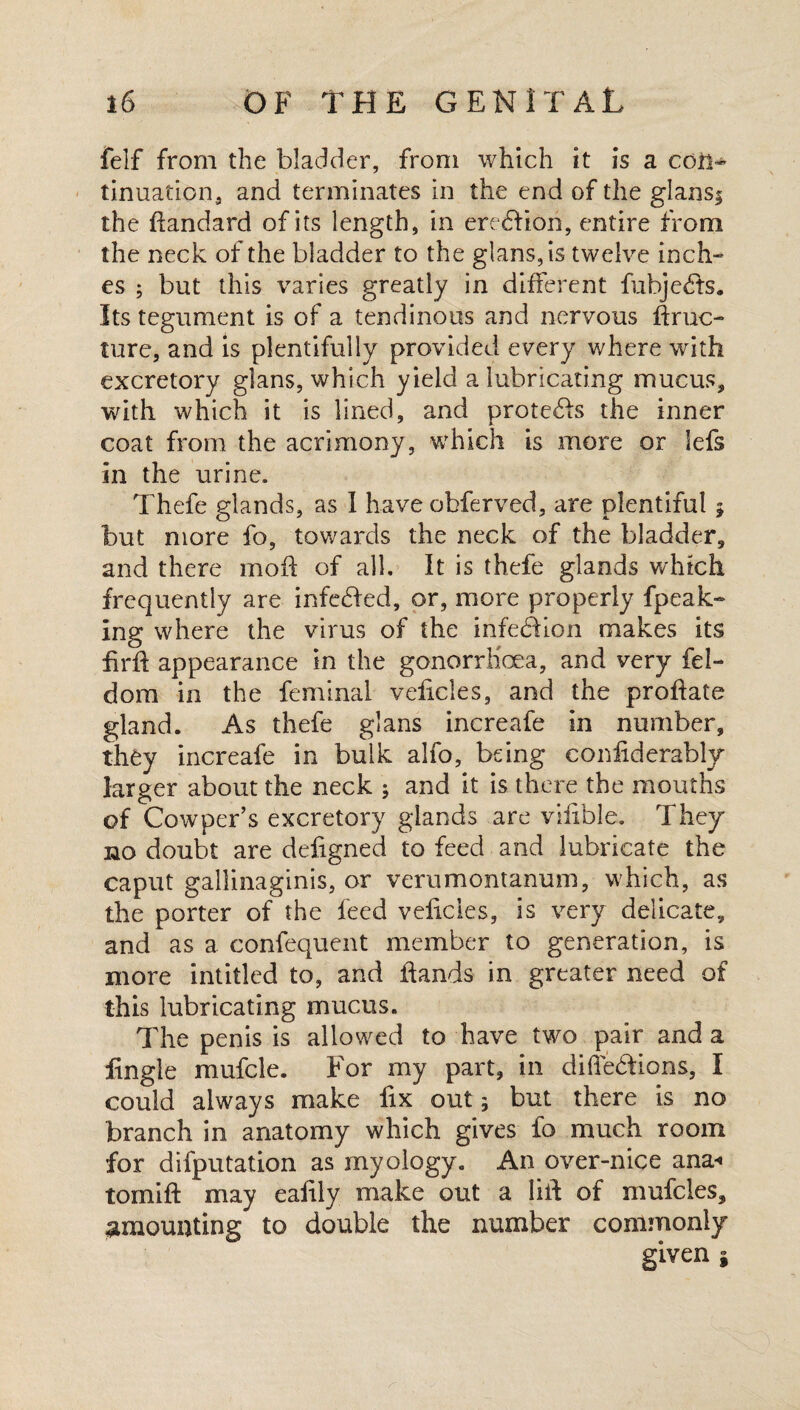 felf from the bladder, from which it is a con^ tinuation, and terminates in the end of the glansi the ftandard of its length, in eredHon, entire from the neck of the bladder to the glans,is twelve inch¬ es ; but this varies greatly in different fubjefe. Its tegument is of a tendinous and nervous ftruc- ture, and is plentifully provided every where with excretory glans, which yield a lubricating mucus* with which it is lined, and protefe the inner coat from the acrimony, which is more or lefs in the urine. Thefe glands, as I have obferved, are plentiful $ but more fo, towards the neck of the bladder, and there moft of all. It is thefe glands which frequently are infedfed, or, more properly fpeak- ing where the virus of the infedlion makes its fir# appearance in the gonorrhoea, and very fel- dom in the feminal velicles, and the proliate gland. As thefe glans increafe in number, they increafe in bulk alfo, being confiderably larger about the neck ; and it is there the mouths of Cowper’s excretory glands are vifible. They no doubt are dehgned to feed and lubricate the caput gallinaginis, or verumontanum, which, as the porter of the feed velicles, is very delicate, and as a confequent member to generation, is more intitled to, and hands in greater need of this lubricating mucus. The penis is allowed to have two pair and a jingle mufcle. For my part, in dihedions, I could always make lix out; but there is no branch in anatomy which gives fo much room for deputation as myology. An over-nice ana-* tornift may ealily make out a lift of mufcles, amounting to double the number commonly given i
