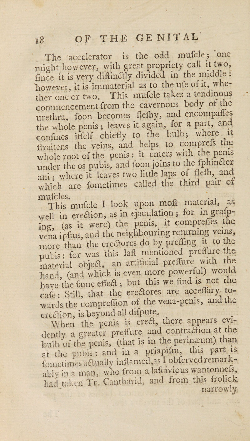 The accelerator is the odd mufcle; one might however, with great propriety call it two, fince it is very diftin&ly divided in the middle : however, it is immaterial as to the ufe of it, whe¬ ther one or two. This mufcle takes a tendinous commencement from the cavernous body of the urethra, foon becomes flefhy, and encompanes the whole penis; leaves it again, for a pat t, and confines itfelf chiefly to the bulb; where it ffraitens the veins, and helps to cornpms the whole root of the penis: it enters with the penis under the os pubis, and foon joins to ihe fphincter ani ■ where it leaves two little laps of. flefh,_ and which are fometimes called the third pair or mufcles. This mufcle I look upon mail material, as well in eredion, as in ejaculation; for ingrafp- jns- (as it were) the penis, it compreffes the vena ipfius, and the neighbouring returning veins, more than the ereftores do by preffing it to the pubis • for was this laid mentioned preflure the material object, an artificial preffure with the hand (and which is even more powerful) would have’the fame effeft; but this we find is not the cafe: Still, that the eredores are acceffary. to¬ wards the compreffion of the vena-penis, and the erection, is beyond ail difpute. When the penis is ereft, there appears evi¬ dently a greater preffure and contraction at the bulb of the penis, (that is in the perinxum) than at the pubis: and in a priapifm, this part is fometimes adually inflamed,as I obferved remar k- ablv in a man, who from a lafcivious wantonneis, hac! taken Tr. Cantharid. and from this frolick narrowly