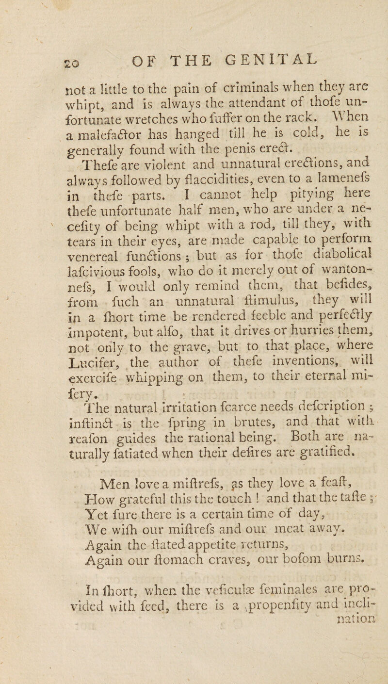 zo not a little to the pain of criminals when they are whipt, and is always the attendant of thofe un¬ fortunate wretches who fuffer on the rack. \\ hen a malefactor has hanged till he is cold, he is generally found with the penis ereCt. Thefe are violent and unnatural ereChons, ana always followed by flaccidities, even to a lamenefs in thefe parts. I cannot help pitying here thefe unfortunate half men, who are under a ne- cefity of being whipt with a rod, till they, with tears in their eyes, are made capable to perform venereal functions but as for thofe diabolical lafcivious fools, who do it merely out of wanton- nefs, I would only remind them, that befides, from fuch an unnatural him ulus, they will in a ihort time be rendered feeble and perfeCtly Impotent, but alfo, that it drives or hurries them, not only to the grave, but to that place, where Lucifer, the author of thefe inventions, will exercife whipping on them, to their eternal mi- fery. The natural Irritation fcarce P 7 inffinCt is the fpring in brutes, and that with reafon guides the rational being. Both are na¬ turally fatiated when their defires are gratified. Men love a miff refs, ^s they love a feaft, How grateful this the touch ! and that the tafte y Yet fure there is a certain time of day, We with our miftrefs and our meat away. Again the dated appetite returns. Again our ftomach craves, our bofom burns. In Ihort, when the veficulae feminales are pro¬ vided with feed, there is a Npropenfity and incli¬ nation