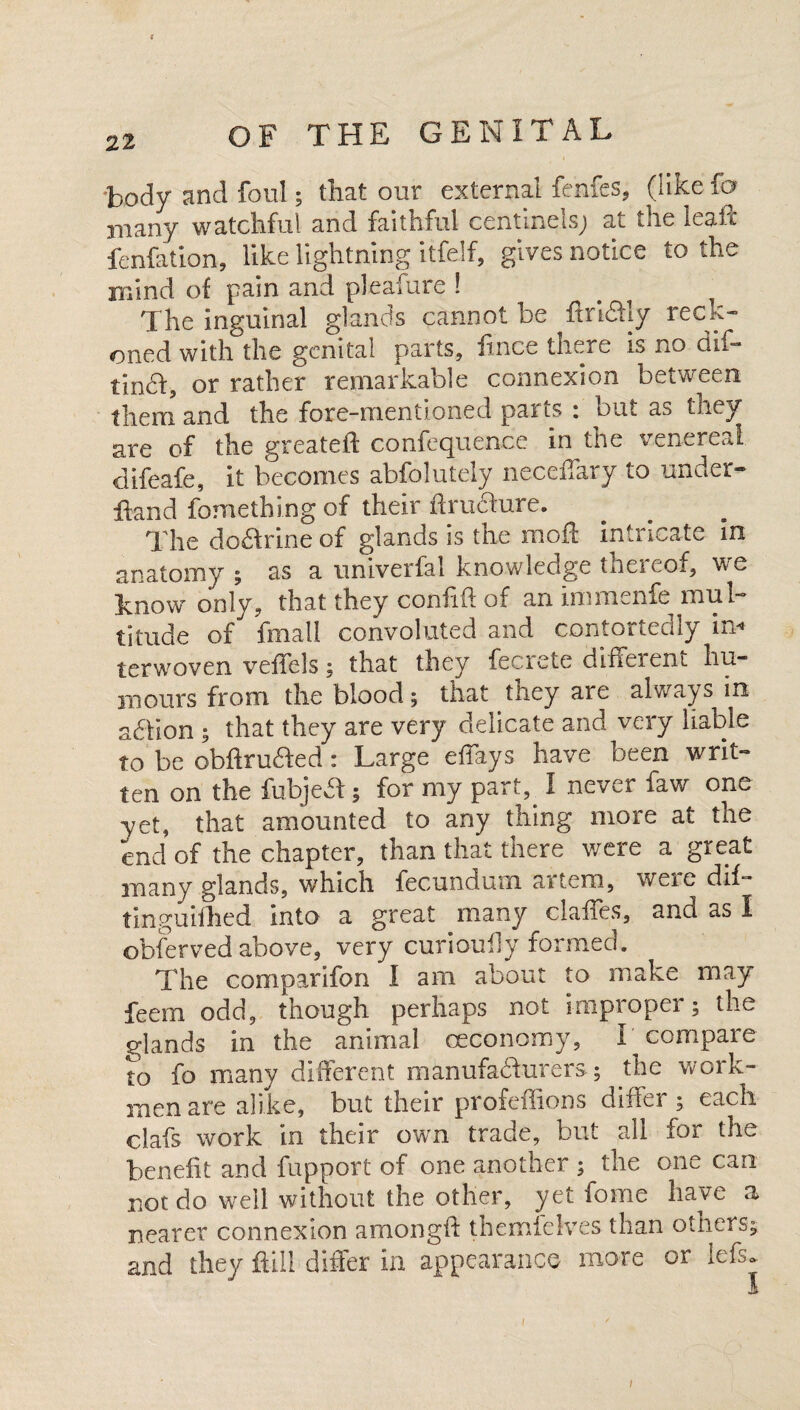 body and foul; that our external fenfes, (like fa many watchful and faithful c'entinels; at the lea if fenfation, like lightning itfelf, gives notice to the mind of pain and pleafure ! The inguinal glands cannot be ftrkdly reck¬ oned with the genital parts, iince there is no dif- tindf, or rather remarkable connexion between them and the fore-mentioned parts : but as they are of the greateft confequence in the venereal difeafe, it becomes abfolutely neceiTary to under- Hand fomething of their ftruChire. The dodfrine of glands is the rood: intricate in anatomy ; as a univerfal knowledge thereof, we know' only, that they coniid of an immenfe mul¬ titude of fmall convoluted and contortedly in-* terwoven veffels; that they fecrete different hu¬ mours from the blood; that they are always in addon ; that they are very delicate and very liable to be obftru&ed : Large effays have been writ¬ ten on the fubjedf; for my part, I never faw one yet, that amounted to any thing more at the end of the chapter, than that there were a great many glands, which fecundum artem, were dif- tinguifhed into a great many claffes, and as I obferved above, very curioufly formed. The comparifon I am about to make may feem odd, though perhaps not improper; the glands in the animal oeconomy, I compare to fo many different manufacturers; the work¬ men are alike, but their profeffions diftei ; each clafs work in their own trade, but all for the benefit and fupport of one another ; the one can not do well without the other, yet fome have a nearer connexion amongft themfelves than others; and they Hill differ in appearance more or lefs. I