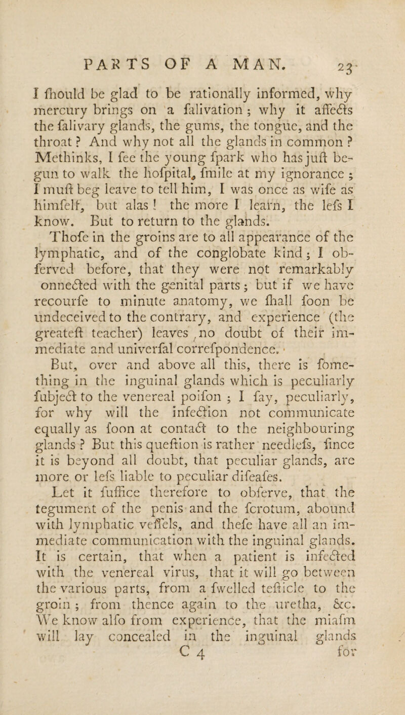 I fhould be glad to be rationally informed, why mercury brings on a falivation ; why it afte<fts the falivary glands, the gums, the tongue, and the throat ? And why not all the glands in common ? Methinks, I fee the young fpark who has juft be¬ gun to walk the hofpital, fmile at my ignorance ; I muft beg leave to tell him, I was once as wife as himfelf, but alas ! the more I learn, the lefs I know. But to return to the glands. Thofe in the groins are to all appearance of the lymphatic, and of the conglobate kind; I ob~ ferved before, that they were not remarkably onnedfed with the genital parts; but if we have recourfe to minute anatomy, we fhall foon be undeceived to the contrary, and experience (the greateft teacher) leaves ,no doubt of their im¬ mediate and univerfal correfponaence, • But, over and above all this, there is fome- thing in the inguinal glands which is peculiarly fubjecf to the venereal poifon ; i fay, peculiarly, for why will the infediion not communicate equally as foon at contact to the neighbouring glands ? But this queftion is rather needlefs, iince it is beyond all doubt, that peculiar glands, are more or lefs liable to peculiar difeafes. Let it fufhce therefore to obferve, that the tegument of the penis and the fcrotum, abound with lymphatic veftels, and thefe have all an im¬ mediate communication with the inguinal glands. It is certain, that when a patient is infe&ed with the venereal virus, that it will go between the various parts, from a fwellcd tefticle to the groin ; from thence again to the uretha, &c. We know alfo from experience, that the miafm will lay concealed in the inguinal glands C 4 for