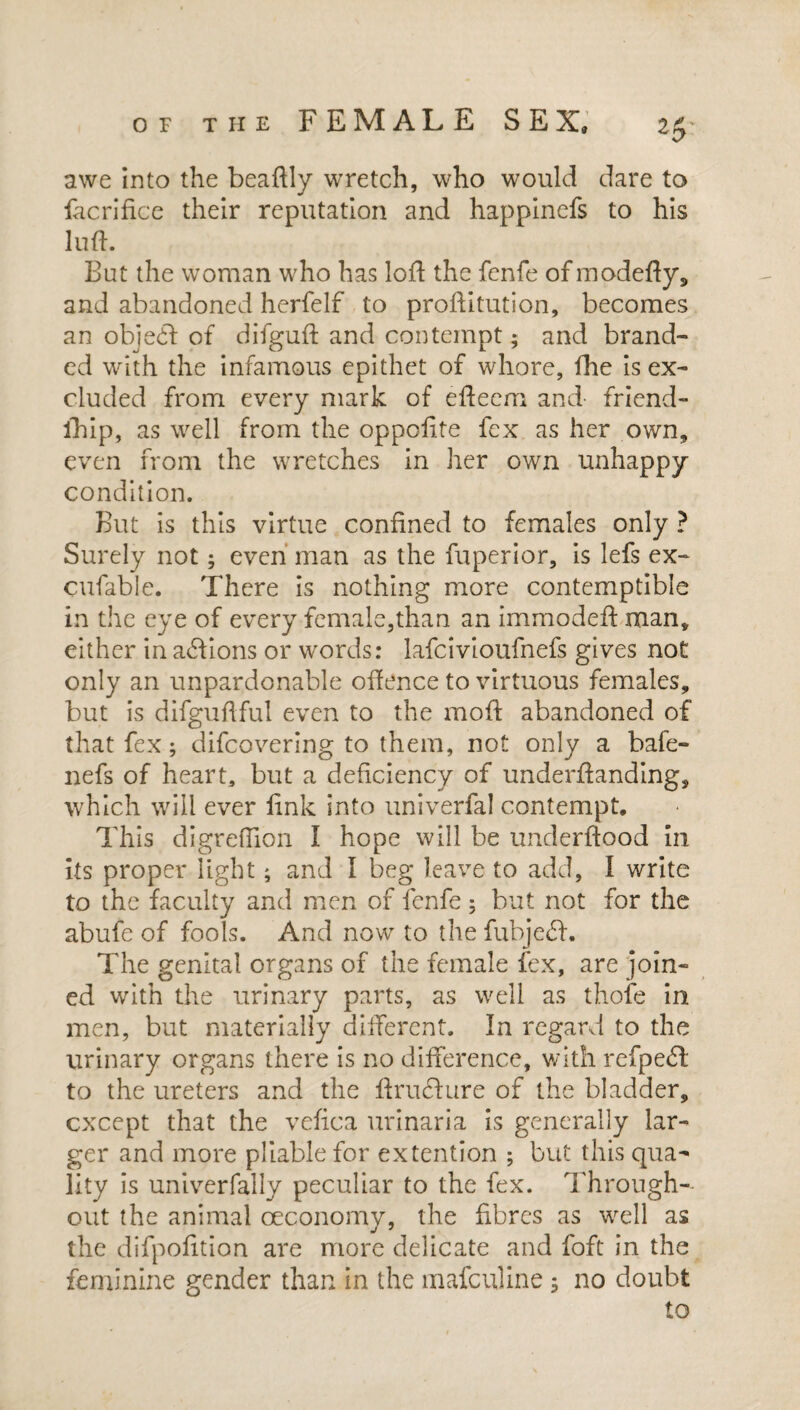 awe into the beaftly wretch, who would dare to iacrifice their reputation and happinefs to his luft. But the woman who has loft the fenfe of modefty, and abandoned herfelf to proftitution, becomes an objecft of difguft and contempt; and brand¬ ed with the infamous epithet of whore, fhe is ex¬ cluded from every mark of efteem and- friend- fhip, as well from the oppolite fex as her own, even from the wretches in her own unhappy condition. But is this virtue confined to females only ? Surely not; even man as the fuperior, is lefs ex- cufable. There is nothing more contemptible in the eye of every female,than an immodeft man, either in a£lions or words: lafcivioufnefs gives not only an unpardonable offence to virtuous females, but is difguftful even to the moft abandoned of that fex; difcovering to them, not only a bafe- nefs of heart, but a deficiency of underftanding, which will ever fink into univerfal contempt. This digreftion I hope will be underftood in its proper light; and I beg leave to add, I write to the faculty and men of fenfe; but not for the abufe of fools. And now to the fubjedft. The genital organs of the female fex, are join¬ ed with the urinary parts, as well as thofe in men, but materially different. In regard to the urinary organs there is no difference, with refpedd to the ureters and the ftrucfture of the bladder, except that the vefica urinaria is generally lar¬ ger and more pliable for extention ; but this qua¬ lity is univerfally peculiar to the fex. Through¬ out the animal oeconomy, the fibres as well as the difpofition are more delicate and foft in the feminine gender than in the mafeuline ; no doubt to