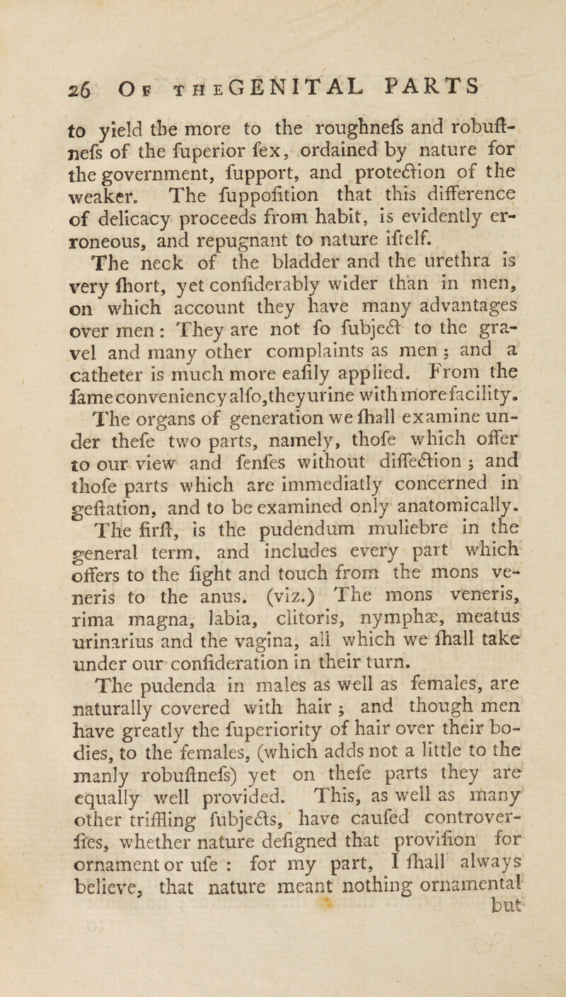 to yield the more to the roughnefs and robufl- jiefs of the fuperior fex, ordained by nature for the government, fupport, and protection of the weaken The fappolition that this difference of delicacy proceeds from habit, is evidently er¬ roneous, and repugnant to nature iftelf. The neck of the bladder and the urethra is very fhort, yet confiderably wider than in men, on which account they have many advantages over men: They are not fo fubject to the gra¬ vel and many other complaints as men ; and a catheter is much more ealily applied. From the fame conveniency alfo, they urine with more facility, The organs of generation we fhall examine un¬ der thefe two parts, namely, thofe which offer to our view and fenfes without diffe£bon ; and thofe parts which are immediatly concerned in geftation, and to be examined only anatomically. The firfr, is the pudendum muliebre in the genera! term, and includes every part which offers to the fight and touch from the mons ve¬ neris to the anus, (viz.) The mons veneris, rima magna, labia, clitoris, nymphse, meatus urinarius and the vagina, all which we fhall take under our confideration in their turn. The pudenda in males as well as females, are naturally covered with hair ; and though men have greatly the fuperiority of hair over their bo¬ dies, to the females, (which adds not a little to the manly robuftnefs) yet on thefe parts they are equally well provided. This, as well as many other tripling fubjedls, have caufed controver- ftes, whether nature dehgned that provifion for ornament or ufe : for my part, I dial 1 always believe, that nature meant nothing ornamental n hi#