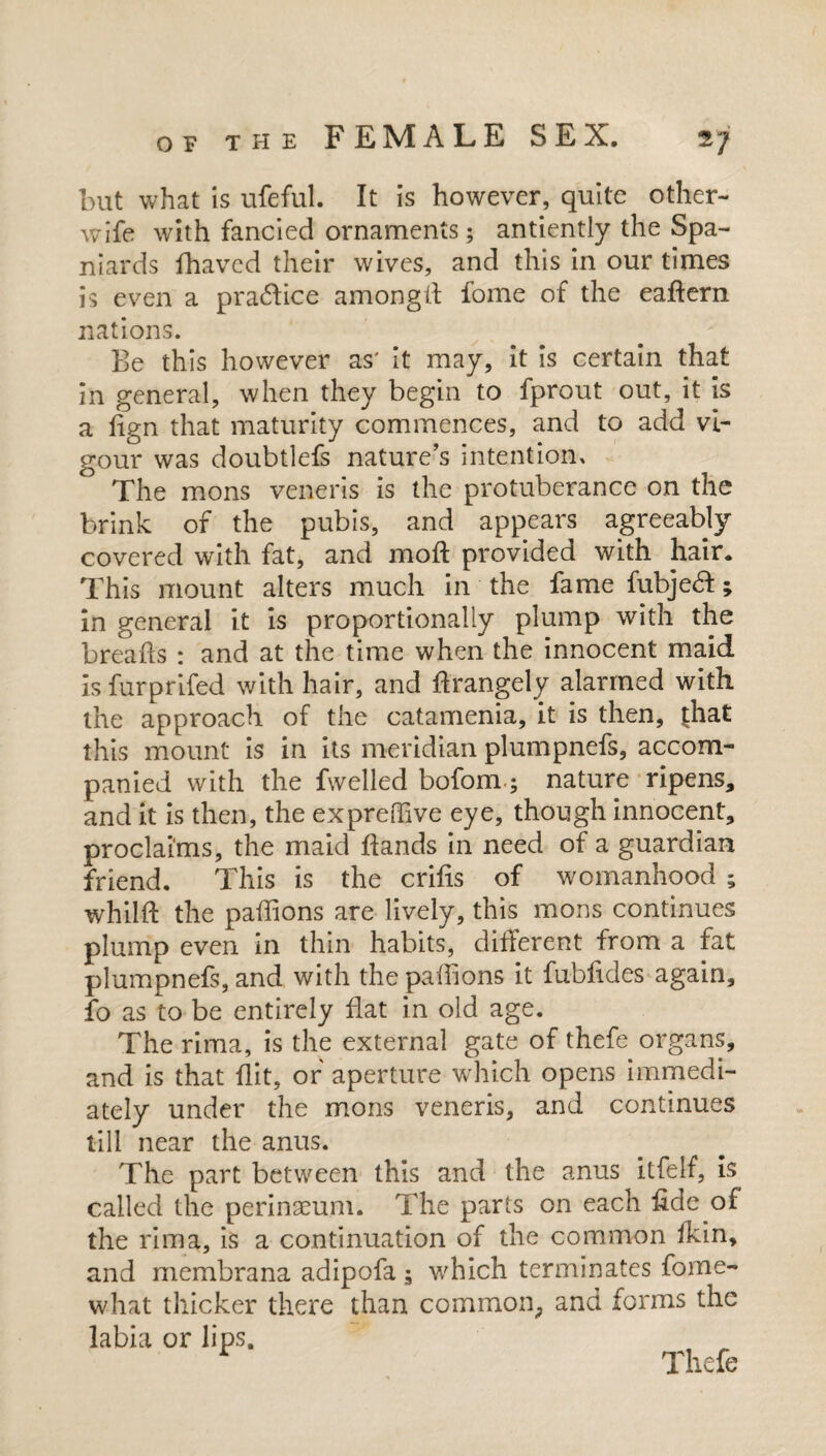 but what is ufeful. It is however, quite other- wife with fancied ornaments ; antiently the Spa¬ niards fhaved their wives, and this in our times is even a practice amongd fome of the eadern nations. Be this however as' it may, it is certain that in general, when they begin to fprout out, it is a fign that maturity commences, and to add vi¬ gour was doubtlefs nature’s intention. The mons veneris is the protuberance on the brink of the pubis, and appears agreeably covered with fat, and mod provided with hair. This mount alters much in the famefubje#; in general it is proportionally plump with the breads : and at the time when the innocent maid isfurprifed with hair, and drangely alarmed with the approach of the catamenia, it is then, {hat this mount is in its meridian plumpnefs, accom¬ panied with the dwelled bofom.; nature ripens, and it is then, the expreiTive eye, though innocent, proclaims, the maid dands in need of a guardian friend. This is the crids of womanhood ; whild the padions are lively, this mons continues plump even in thin habits, different from a fat plumpnefs, and with the pafflons it fubddes again, fo as to be entirely flat in old age. The rima, is the external gate of thefe organs, and is that flit, of aperture which opens immedi¬ ately under the mons veneris, and continues till near the anus. The part between this and the anus itfelf, is called the perinaeum. The parts on each fide of the rima, is a continuation of the common ikin, and membrana adipofa ; which terminates fome- what thicker there than common, and forms the labia or lips. Thefe