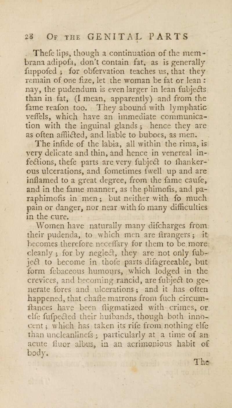 Thefelips, though a continuation of the mem- brana adipofa, don’t contain fat, as is generally fuppofed ; for obfervation teaches us, that they remain of one fize, let the woman be fat or lean : nay, the pudendum is even larger in lean fubjecls than in fat, (I mean, apparently) and from the fame reafon too. They abound with lymphatic vefTels, which have an immediate communica¬ tion with the inguinal glands ; hence they are as often afflidled, and liable to buboes, as men. The iniide of the labia, all within the rima, is very delicate and thin, and hence in venereal in¬ fections, thefe parts are very fubjeCt to fhanker- ous ulcerations, and fometimes fwell up and are inflamed to a great degree, from the fame caufe, and in the fame manner, as the phimofis, and pa- raphimolis in men; but neither with fo much pain or danger, nor near withfo many difficulties in the cure. Women have naturally many difcharges from their pudenda, to which men are Grangers; it becomes therefore neceffary for them to be more cleanly • for by negleCt, they are not only fub- jeCt to become in thole parts difagreeable, but form febaceous humours, which lodged in the crevices, and becoming rancid, are fubjedf to ge¬ nerate fores and ulcerations; and it has often happened, that chafte matrons from fuch circum- fiances have been fligmatized with crimes, or elfe fufpecled their hufbands, though both inno¬ cent ; which has taken its rife from nothing elfe than uncleanllnefs; particularly at a time of an acute iiuor albus, in an acrimonious habit of The /