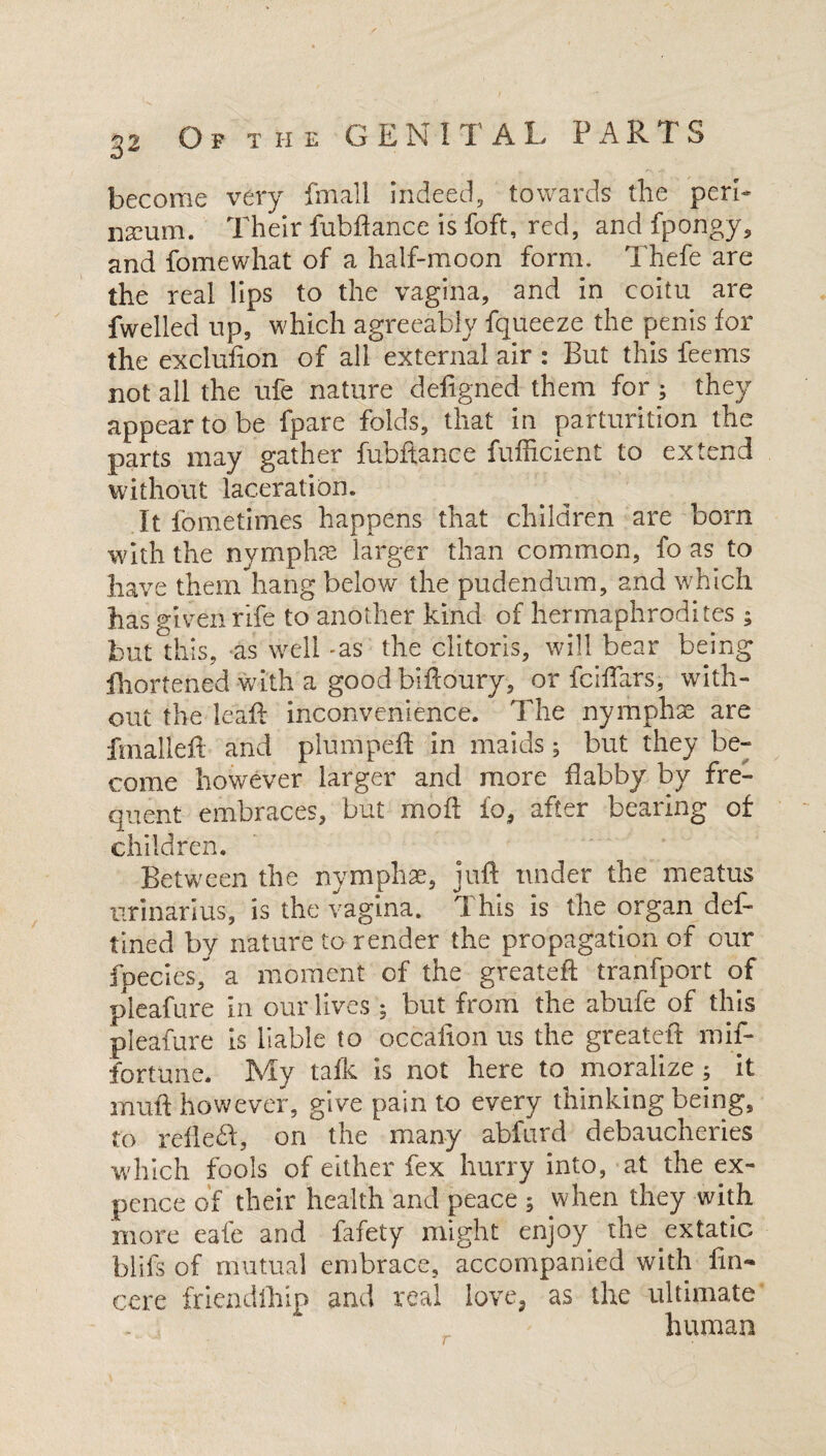 become very fmall indeed, towards the peri* namm. Their fubftance is foft, red, and fpongy, and fomewhat of a half-moon form, Thefe are the real lips to the vagina, and in coitu are fwelled up, which agreeably fqueeze the penis for the exclufion of all external air : But this feems not all the ufe nature defigned them for ; they appear to be (pare folds, that in parturition the parts may gather fubftance fufficient to extend without laceration. It fometimes happens that children are born with the nymphae larger than common, fo as to have them hang below the pudendum, and which lias given rife to another kind of hermaphrodites; but this, as well -as the clitoris, will bear being fhortened with a good biftoury, or fciftars, with¬ out the leaf! inconvenience. The nymphaa are fmalleft and plumpeff in maids; but they be¬ come however larger and more flabby by fre¬ quent embraces, but moft fo, after bearing of children. Between the nymphae, juft tinder the meatus nrinarius, is the vagina. This is the organ def- tined by nature to render the propagation of our fpecies/ a moment of the greateft tranfport of pleafure in our lives ; but from the abufe of this pleafure is liable to occafion us the greateft mil- fortune. My talk is not here to moralize ; it muft however, give pain to every thinking being, to reft eft, on the many abfurd debaucheries which fools of either fex hurry into, at the ex¬ pence of their health and peace ; when they with more eafe and fafety might enjoy the extatic blifs of mutual embrace, accompanied with fin- cere friendlhip and real love, as the ultimate human
