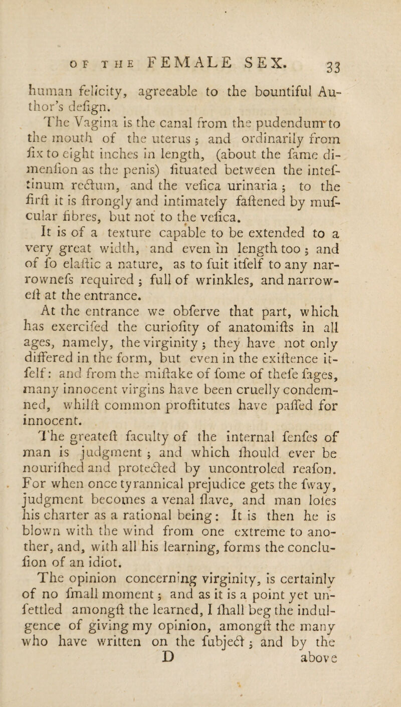 human felicity, agreeable to the bountiful Au¬ thor’s dedgn. The Vagina is the canal from the pudendum*to the mouth of the uterus * and ordinarily from fix to eight inches in length, (about the fame di- menlion as the penis) lituated between the intef- tinum return, and the vedca urinaria ; to the drd it is drongly and intimately fadened by muf- cular fibres, but not to the veiica. It is of a texture capable to be extended to a very great width, and even in length too ; and of fo eladic a nature, as to fuit itfelf to any nar- rownefs required ; full of wrinkles, and narrow¬ ed at the entrance. At the entrance we obferve that part, which has exercifed the curiodty of anatomids in all ages, namely, the virginity; they have not only differed in the form, but even in the exidence it¬ felf : and from the midake of fome of thefe figes, many innocent virgins have been cruelly condem¬ ned, whild common proditutes have paded for innocent. The greated faculty of the internal fenfes of man is judgment ; and which lhould ever be nourifhed and protedled by uncontroled reafon. For when once tyrannical prejudice gets the fvvay, judgment becomes a venal dave, and man loies his charter as a rational being: It is then he is blown with the wind from one extreme to ano¬ ther, and, with all his learning, forms the conclu- don of an idiot. The opinion concerning virginity, is certainly of no fmall moment; and as it is a point yet un¬ fettled amongd the learned, I fhall beg the indul¬ gence of giving my opinion, amongd the many who have written on the fubjecd ; and by the D abov e