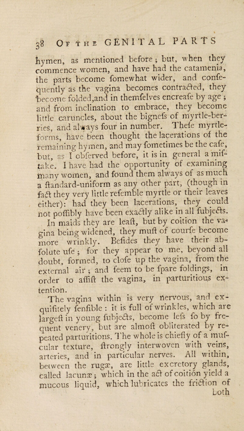 Of the GEN II A L PARTS hymen, as mentioned before ; but, when they commence women, and have had the catamenia, the parts become fomewhat wider, and confe- quently as the vagina becomes contracted, they become folded,and in themfelves encreafe by age ; and from Inclination to embrace, they become little, caruncles, about the bignefs of myrtle-ber- nes, and always four in number. Theie myrtle- forms, have been thought the lacerations oi the remaining* hymen, and may fometim.es be the cafe, but, as I obferved before, it is in general a mif* take. I have had the opportunity of examining many women, and found them always of as much a ftandatd-uriiform as any other part, (though in fad they very little referable myrtle or their leaves either): had they been lacerations, they could not poffibly have been exadly alike in all fubjeds. In maids they are lead, but by coition the va-* gina being widened, they mud of courfe become more wrinkly. Beddes they have their ab- folute ufe ; for they appear to me, beyond all doubt, formed, to clofe up the vagina, from the external air; and feernto be fpare foldings, in order to a did the vagina, in parturitions ex~ tention. The vagina within is very nervous, and ex- quidtely fenfible : it is fall of wrinkles, which are larged in young fubjeds, become lefs io oy fre¬ quent venery, but are almod obliterated by re¬ peated parturitions. The whole is chiefly of a muf- cular texture, drongly interwoven with veins, arteries, and in particular nerves. All within, between the rugae, are little excretory glands, called lacunae; which in the ad of coition yield a mucous liquid, which lubricates the friftion of