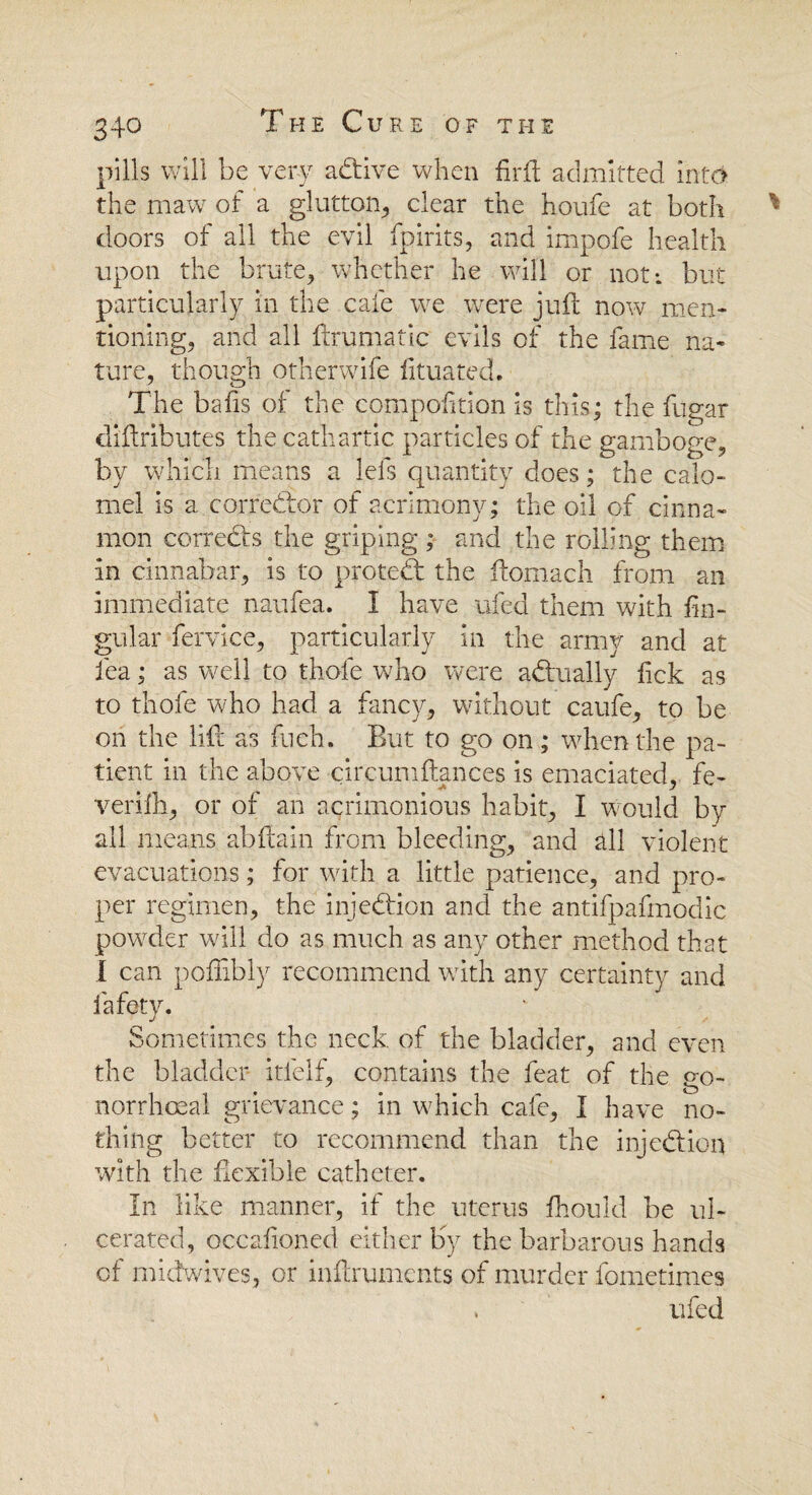 pills will be very active when fir ft admitted into the maw of a glutton, clear the houfe at both doors of all the evil fpirits, and impofe health upon the brute, whether he will or not; but particularly in the cafe we were juft now men¬ tioning, and all ftrumatic evils of the fame na¬ ture, though otherwife fituated. The bafis of the compofition is this; the fugar diftributes the cathartic particles of the gamboge, by which means a lels quantity does; the calo¬ mel is a corrector of acrimony; the oil of cinna¬ mon corrects the griping ; and the rolling them in cinnabar, is to protect the ftomach from an immediate naufea. I have ufed them with fin- gular fervice, particularly in the army and at lea; as well to thole who were actually fick as to thofe who had a fancy, without caufe, to be on the lift as fuch. But to go on ; when the pa¬ tient in the above circumftances is emaciated, fe- verifii, or of an acrimonious habit, I would by all means abftain from bleeding, and all violent evacuations; for with a little patience, and pro¬ per regimen, the injection and the antifpafmodic powder will do as much as any other method that I can poffibly recommend with any certainty and fafety. Sometimes the neck of the bladder, and even the bladder- itlelf, contains the feat of the go¬ norrhoeal grievance; in which cafe, I have no¬ thing better to recommend than the injection with the flexible catheter. In like manner, if the uterus fhould be ul¬ cerated, occalioned either Ky the barbarous hands of midwives, or inftruments of murder fometimes . ufed