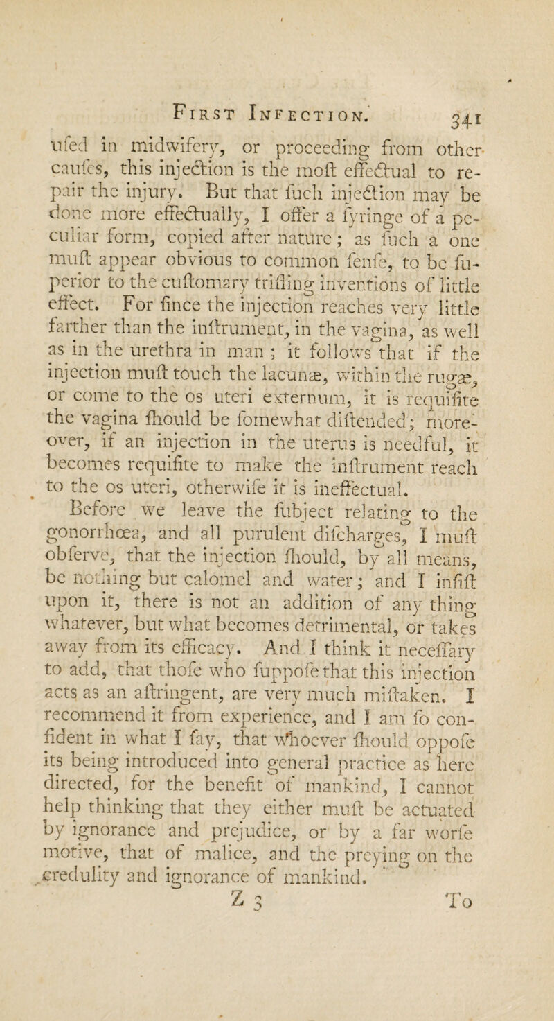 nfed in midwifery, or proceeding from other- caufes, this injection is the mod; effectual to re¬ pair the injury. But that fuch inje&ion may be clone more effectually, I offer a fyringe of a pe¬ culiar form, copied after nature; as fuch a one mud appear obvious to common fenfe, to be fu- perior to the cudomary trifling inventions of little effect. For fince the injection reaches very little farther than the indrument, in the vagina, as well as in the urethra in man; it follows that if the injection mud touch the lacuna?, within the rupre, or come to the os uteri externum, it is requisite the vagina diould be fomewhat didended; more¬ over, if an injection in the uterus is needful, it becomes requifite to make the indrument reach to the os uteri, otherwife it is ineffectual. Before we leave the fubject relating to the gonorrhoea, and all purulent difcharges^ I mud obferve, that the injection diould, by,all means, be nothing but calomel and water; and I indd upon it, there is not an addition of any thing whatever, but what becomes detrimental, or takes away from its efficacy. And I think it neceflary to add, that thofe who fuppofe that this injection acts as an adringent, are very much midaken. I recommend it from experience, and I am fo con¬ fident in what I fay, that Whoever diould oppofe its being introduced into general practice as here directed, for the benefit of mankind, I cannot help thinking that they either mud be actuated by ignorance and prejudice, or by a far worfe motive, that of malice, and the preying on the credulity and ignorance of mankind. Z 3 To