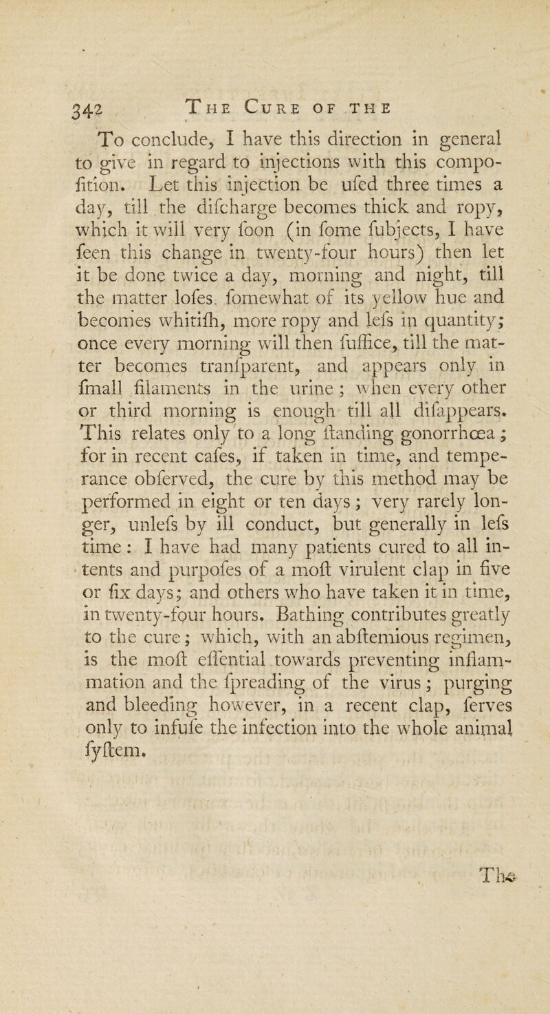 To conclude, I have this direction in general to give in regard to injections with this compo- fition. Let this injection be ufed three times a day, till. the difcharge becomes thick and ropy, which it will very foon (in fome fubjects, I have feen this change in twenty-four hours) then let it be done twice a day, morning and night, till the matter lofes. fomewhat of its yellow hue and becomes whitiih, more ropy and lefs in quantity; once every morning will then fuffice, till the mat¬ ter becomes tranfparent, and appears only in fmall filaments in the urine; when every other or third morning is enough till all difappears. This relates only to a long Handing gonorrhoea; for in recent cafes, if taken in time, and tempe¬ rance obferved, the cure by this method may be performed in eight or ten days; very rarely lon¬ ger, unlefs by ill conduct, but generally in lefs time: I have had many patients cured to all in¬ tents and purpofes of a molt virulent clap in five or fix days; and others who have taken it in time, in twenty-four hours. Bathing contributes greatly to the cure; which, with anabftemious regimen, is the moll efientiai towards preventing inflam¬ mation and the fpreading of the virus; purging and bleeding however, in a recent clap, ferves only to infufe the infection into the whole animal fyftem.