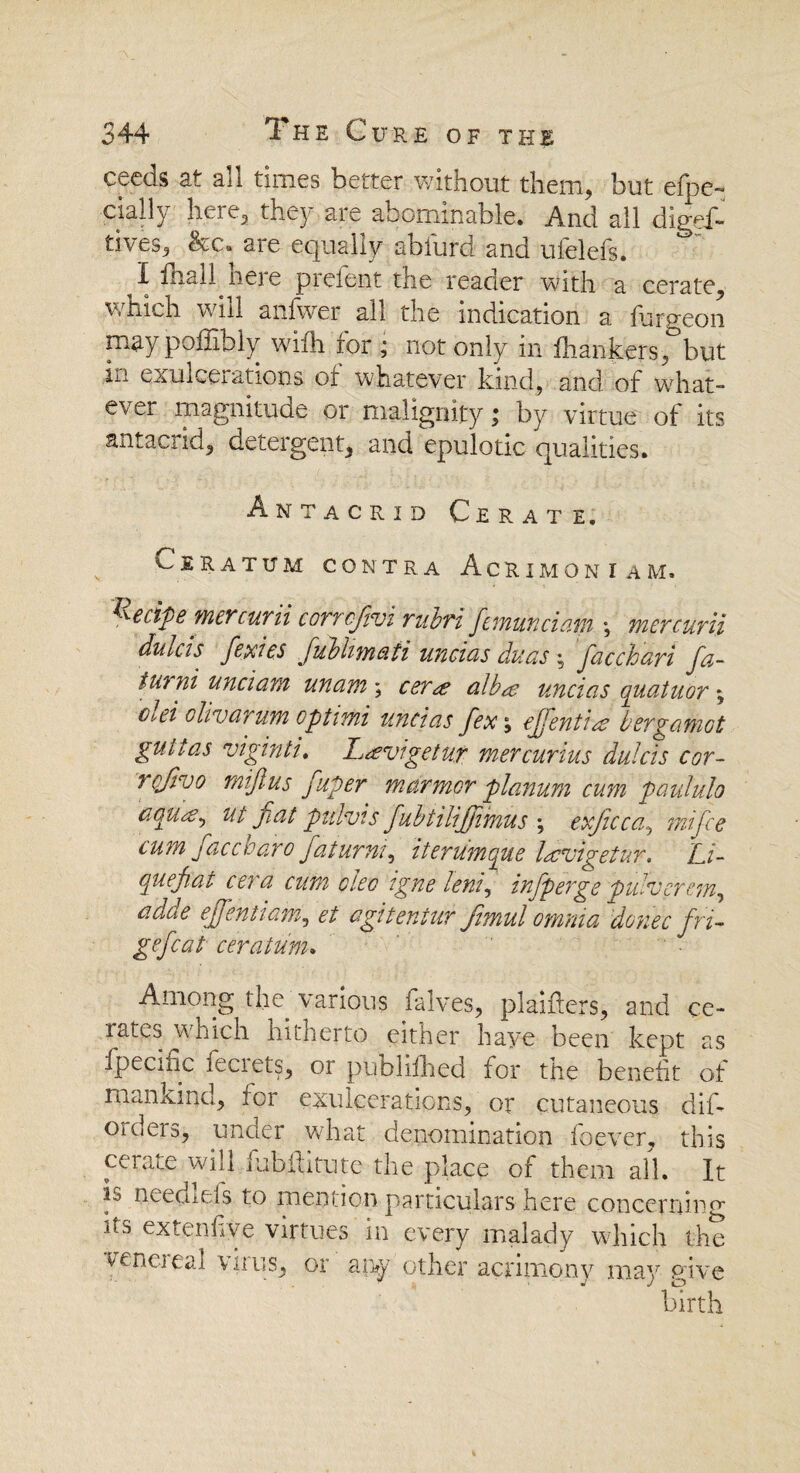 ceecls at all times better without them, but efpe~ dally here, they are abominable. And all digef- tives, be. are equally abfurd and ufelefs. ° I fhall heie pieient the reader with a cerate, which will anfwer all the indication a furgeon may poffibly wifh for ; not only in fhankers, but hi exulcerations of whatever kind, and of what¬ ever magnitude or malignity; by virtue of its antacrid, detergent, and epulotic qualities. Ant acrid Cerate, ClRATUM CONTRA AcRlMONIAM. Recipe mercurii corrcfivi rubri fmunciam j mcrcurii ditiCis fe.xies jubhmati uficids duus : f&cchavi fa- iu? ni unci am unam ; cerm alba uncias quatuor -y Cbei clivarum optirhi uncias fex, cjjentia bergamot guttas viginti. Lavigetur mercurius dulcis cor- rcjlvo miflus fuper marmor planum cum paululo aquay ut flat pulvis fubtilijjimus ; exficcay mi fee cum face bar o faturmy itcrumcpue lavigetur. Zj- cjuefiat cera aim dec igne lenf infperge pulvcrem, adde ejfentiam, et agiteniur fimul omnia donee fri- gefcat ceratu'm. Among the. various halves, plaiflers, and ce- lates which hitherto either have been kept as fpeciiic feciets, or publifhed for the benefit of mankind, for exukerations, or cutaneous dif- orders, under what denomination foever, this cerate will fubftitute the place of them all. It is needlcls to mention particulars here concerning its ex ten fiye virtues in every malady which the veneieal wins, or aiw other acrimony may pave birth