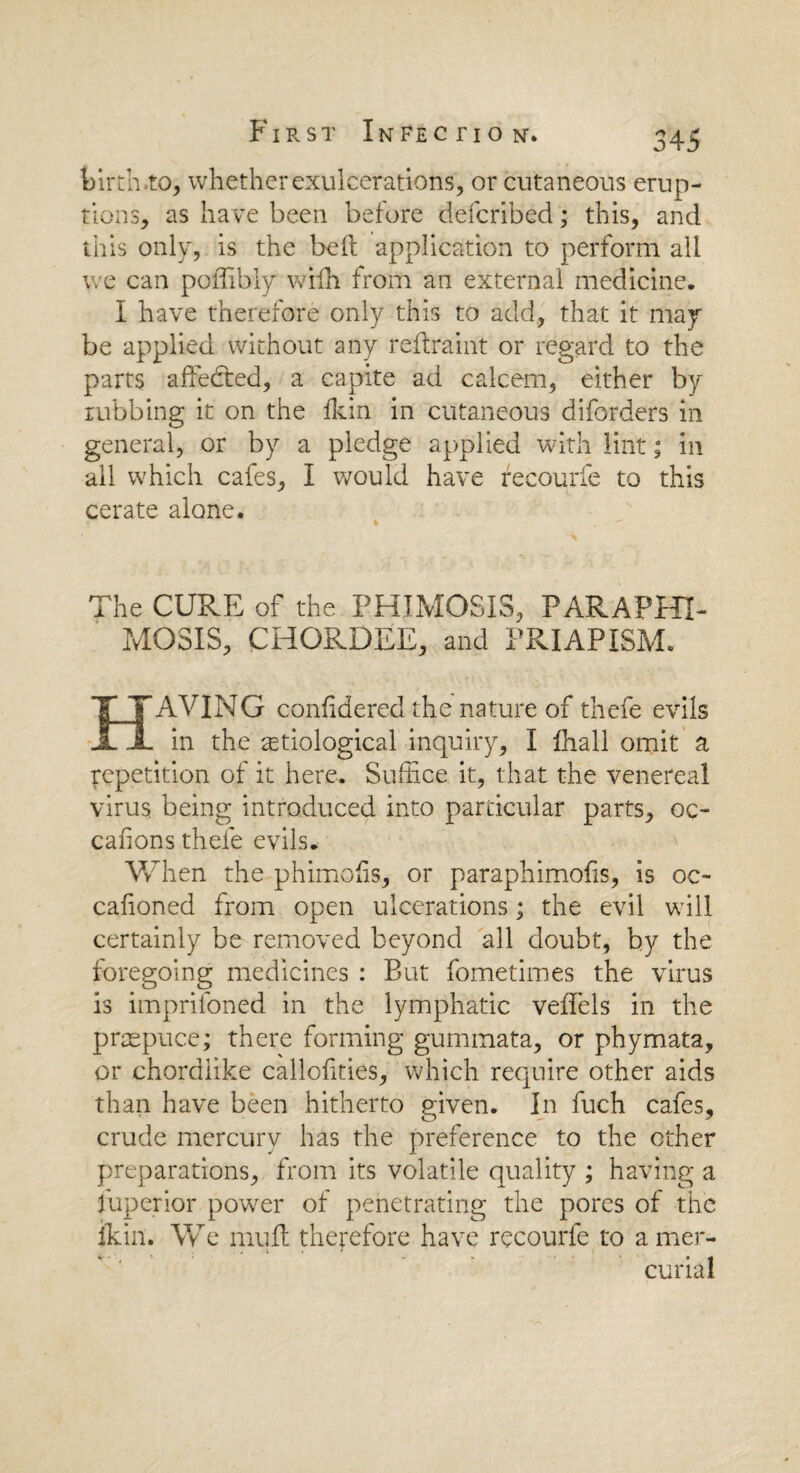 birth .to, whether exulcerations, or cutaneous erup¬ tions, as have been before defcribed; this, and this only, is the bell application to perform all we can poffibly wifh from an external medicine. I have therefore only this to add, that it may be applied without any reffraint or regard to the parts affected, a capite ad calcem, either by tubbing it on the Ikin in cutaneous diforders in general, or by a pledge applied with lint; in all which cafes, I would have recourfe to this cerate alone. The CURE of the PHIMOSIS, PARAPHI¬ MOSIS, CHORDEE, and PRIAPISM. HAVING confidered the nature of thefe evils in the etiological inquiry, I fhall omit a repetition of it here. Suffice it, that the venereal virus being introduced into particular parts, oc¬ casions thefe evils. When the p-himofis, or paraphimofis, is oc- cafioned from open ulcerations; the evil will certainly be removed beyond all doubt, by the foregoing medicines : But fometimes the virus is imprifoned in the lymphatic veffels in the praepuce; there forming gummata, or phymata, or chordiike callofities, which require other aids than have been hitherto given. In fuch cafes, crude mercury has the preference to the ether preparations, from its volatile quality ; having a fuperior power of penetrating the pores of the ikin. We muff therefore have recourfe to a mer¬ curial