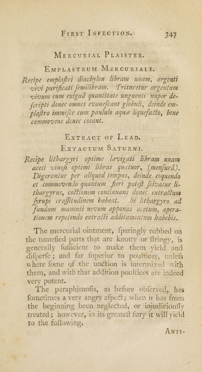 / 3 47 Mercurial Plaister. Emplastrum Mercuriale. Recipe emplaftri diachylon libram imam, argenti vivi purificati femilibram. Trituretur argentum vivum cum exigua quantitate unguenti nuper de¬ fer igti donee omnes evanefeant globuli, deinde em- plaftro immifee cum paululo aqu<e liquefadio, bene commovens donee coeant. V- Extract of Lead. Extactum Saturni. Recipe lithargyri optime Levigati libram unam aceti vinofi optimi libras quatuor, (menfurd). Digerantur per aliquod tempus, deinde coquendo et commons endo quantum fieri pot eft felvatur li- thargyrus, codiionem continuums donee extradium fyrupi craffitudinem habeat. Si hthargyro ad fundum manenli novum apponas ace turn, opera- tioneyn repetendo ext radii addit amentum habebis. The mercurial ointment, fparingly rubbed on the tumefied parts that are knotty or firingy, is generally fufficient to make them yield and difperfe; and far fuperior to poultices, unlefs where fome Qf the unfit ion is intermixed with them, and with that addition poultices are indeed very potent. The paraphimofis, as before obferved, has fometimes a very angry afpefit; when in has from the beginning been neglefited, or injudicioufly treated ; however, in its greateft fury it will yield to the following. O Anti-
