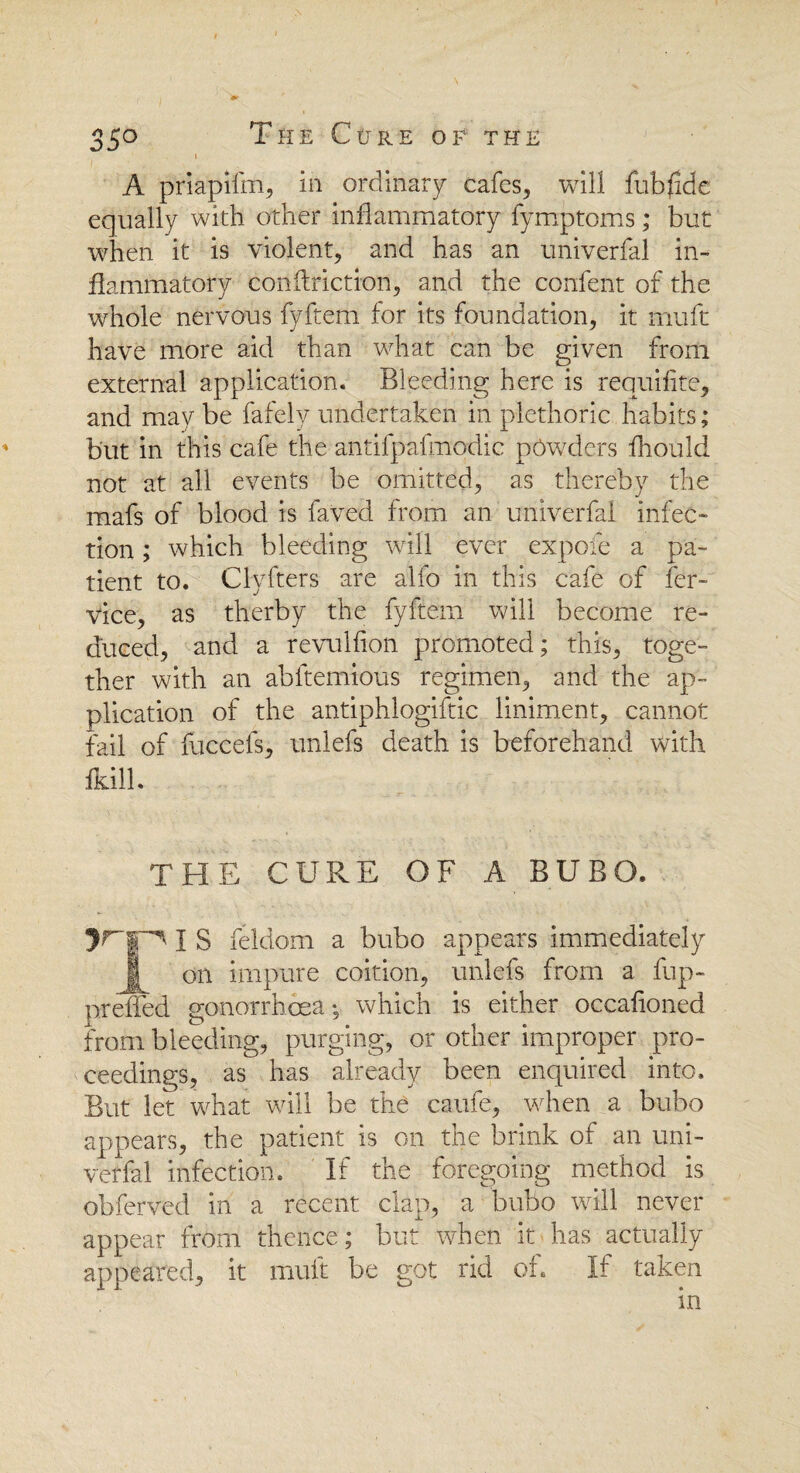 A priapifm, in ordinary cafes, will fubfide equally with other inflammatory fymptoms; but when it is violent, and has an univerfal in¬ flammatory con (friction, and the confent of the whole nervous fyftem for its foundation, it mu ft have more aid than what can be given from external application. Bleeding here is requifite, and may be fafely undertaken in plethoric habits; but in this cafe the antifpafmodic powders fhould not at all events be omitted, as thereby the mafs of blood is faved from an univerfal infec¬ tion ; which bleeding will ever expofe a pa¬ tient to. Clyfters are alfo in this cafe of fer- vice, as therby the fyftem will become re¬ duced, and a revulfion promoted; this, toge¬ ther with an abftemious regimen, and the ap¬ plication of the antiphlogiftic liniment, cannot fail of fuccefs, unlefs death is beforehand with fkill. THE CURE OF A BUBO. I S feldom a bubo appears immediately J on impure coition, unlefs from a fup- preffed gonorrhoea *, which is either occafioned from bleeding, purging, or other improper pro¬ ceedings, as has already been enquired into. But let what will be the caufe, when a bubo appears, the patient is on the brink of an uni¬ verfal infection. If the foregoing method is obferved in a recent clap, a bubo will never appear from thence; but when it has actually appeared, it muft be got rid of. If taken