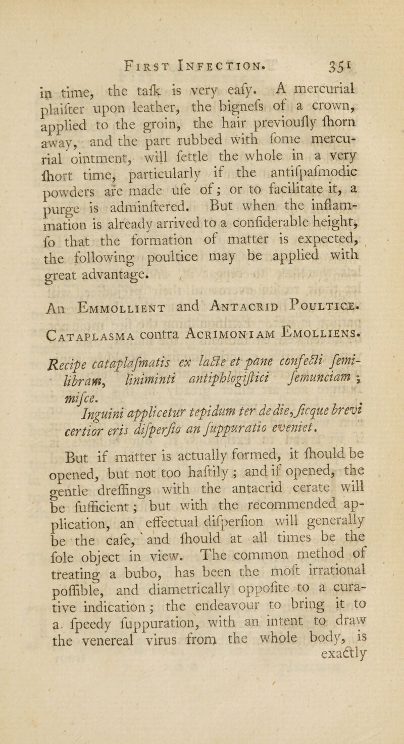 in time, the talk is very eafy. A mercurial plaifter upon leather, the bignefs of a crown, applied to the groin, the hair previoufly fhorn away, and the part rubbed with lbme mercu¬ rial ointment, will fettle the whole in a very ihort time, particularly if the antifpafmodic powders are made ufe of; or to facilitate it, a purge is adminftered. But when the inflam¬ mation is already arrived to a confiderable height, fo that the formation of matter is expected, the following poultice may be applied with great advantage. An Emmollient and Antacrid Poultice. Cataplasma contra Acrimoniam Emolliens. Recipe catapldfmatis ex latte et pane confetti femi- libram, liniminti antiphlogiftici femunciam , mifce. Inguini applicetur tepidum ter dedie9Jtcquebrr0i certior eris difperjio an fuppuratio eveniet• But if matter is actually formed, it fhould be opened, but not too haftily ; and if opened, the gentle dreffings with the antacrid cerate will be fufficient; but with the recommended ap¬ plication, an effectual difperfion will generally be the cafe, ' and fhould at all times be the foie object in view. The common method of treating a bubo, has been the molt irrational poffible, and diametrically oppofite to a cura¬ tive indication; the endeavour to bring it to a. fpeedy fuppuration, with an intent to draw the venereal virus from the whole body, is exactly