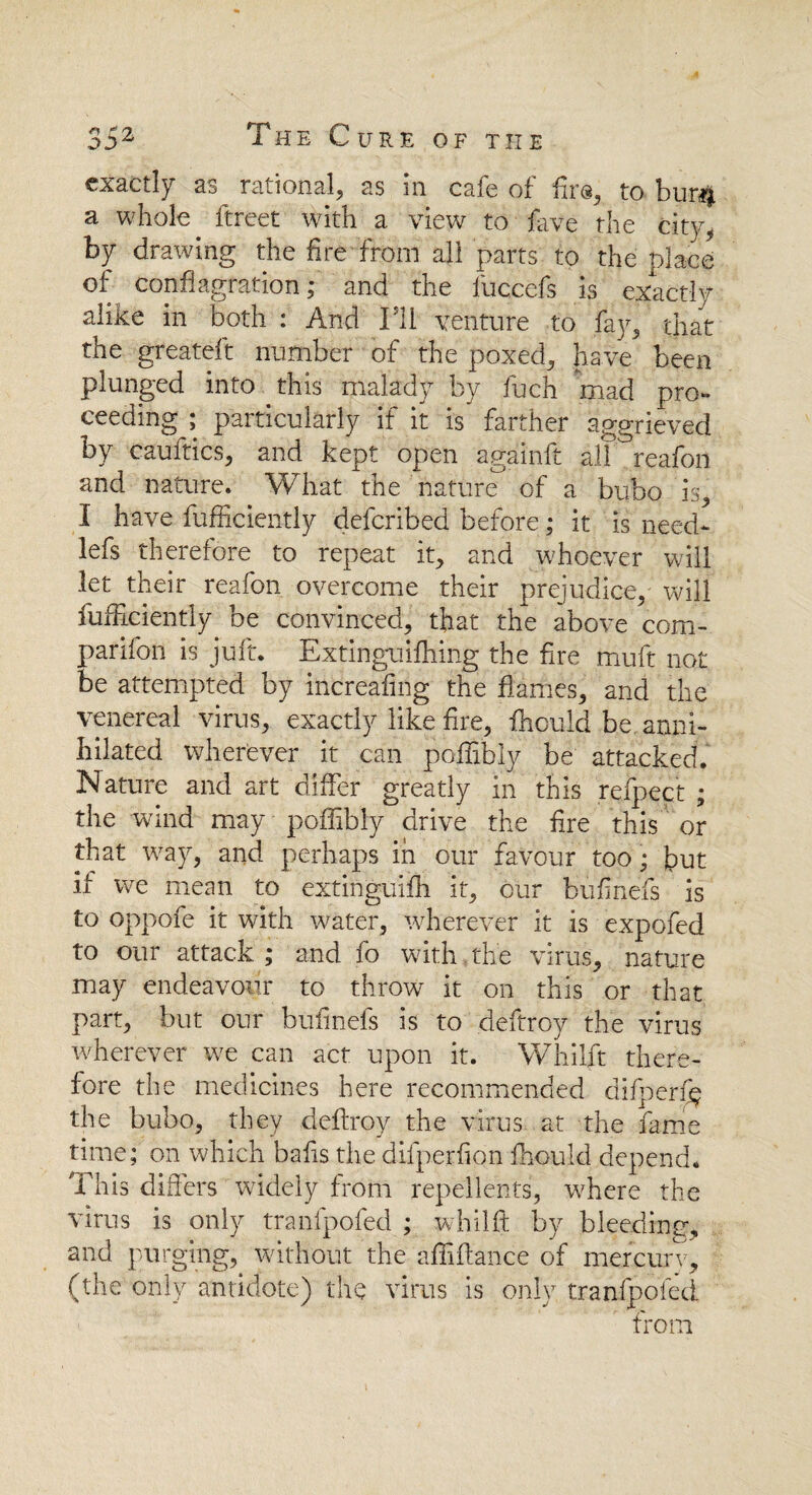 exactly as rational, as in cafe of fir®, to bur# a whole ftreet with a view to hive the city, by drawing the fire from all parts to the place of conflagration; and the luccefs is exactly alike in both : And IT1 venture to fay, that the greateft number of the poxed, have been plunged into this malady by fuch mad pro¬ ceeding ; particularly if it is farther aggrieved by cauftics, and kept open againft all °reafoil and nature. What the nature of a bubo is, I have fufficiently defcribed before; it is need- lefs therefore to repeat it, and whoever will let their reafon overcome their prejudice, will fufficiently be convinced, that the above com¬ panion is juft. Extinguifhing the fire muft not be attempted by increafing the flames, and the venereal virus, exactly like fire, fhould be anni¬ hilated wherever it can poflibly be attacked. Nature and art differ greatly in this refpect ; the wind may poflibly drive the fire this or that way, and perhaps in our favour too; but if we mean to extinguifh it, our bufinefs is to oppofe it with water, wherever it is expofed to our attack ; and fo with the virus, nature may endeavour to throw it on this or that part, but our bufinefs is to deftroy the virus wherever we can act upon it. Whilft there¬ fore the medicines here recommended difperf$ the bubo, they .deftroy the virus, at the fame time; on which bafis the difperfion fhould depend. This differs widely from repellents, w^here the virus is only tranfpofed ; whilft by bleeding, and purging, without the afliftance of mercury, (the only antidote) the virus is only tranfpofed from
