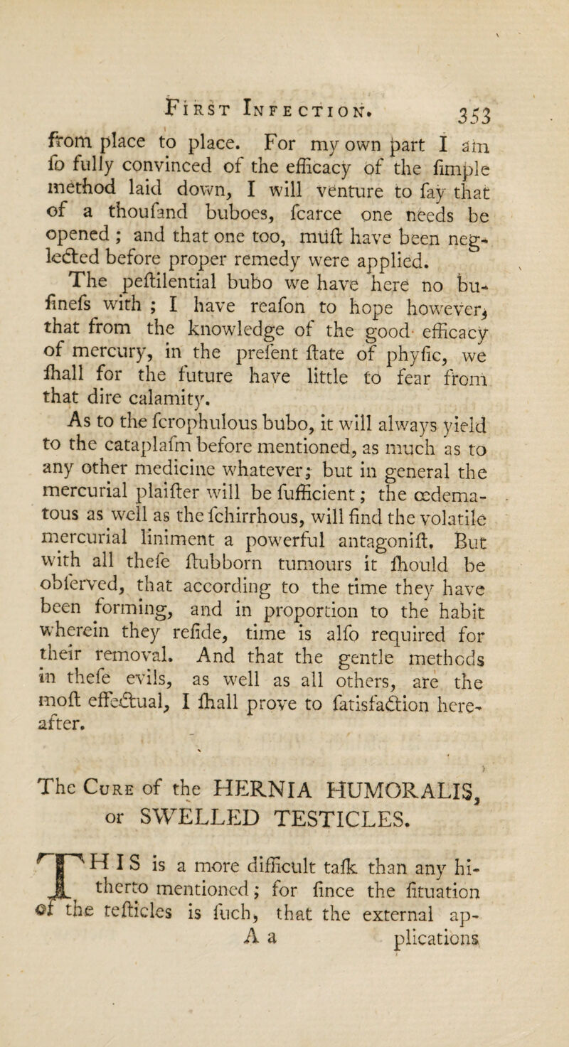 from place to place. For my own part I am fo fully convinced of the efficacy of the fimple method laid down, I will venture to fay that of a thoufand buboes, fcarce one needs be opened ; and that one too, nuift have been neg¬ lected before proper remedy were applied. The peftilential bubo we have here no bu- hnefs with ; I have reafon to hope however^ that from the knowledge of the good efficacy of mercury, in the prefent Fate of phyfic, we fhall for the future have little to fear from that dire calamity. As to the fcrophulous bubo, it will always yield to the cataplafm before mentioned, as much as to any other medicine whatever; but in general the mercurial plaifter will be fufficient; the cedema- tous as well as the fchirrhous, will find the volatile mercurial liniment a powerful antagomfl. But with all thefe flub born tumours it ihould be oblerved, that according to the time they have been forming, and in proportion to the habit wherein they refide, time is alfo required for their removal. And that the gentle methods in thefe evils, as well as all others, are the mod effe-dual, I ffiall prove to fatisfa&ion here¬ after. > The Cure of the HERNIA HUMORALIS, or SWELLED TESTICLES. HIS is a more difficult talk than any hi- JL, therto mentioned; for fince the fituation ofthe reticles is fuch> that the external ap- A a plications