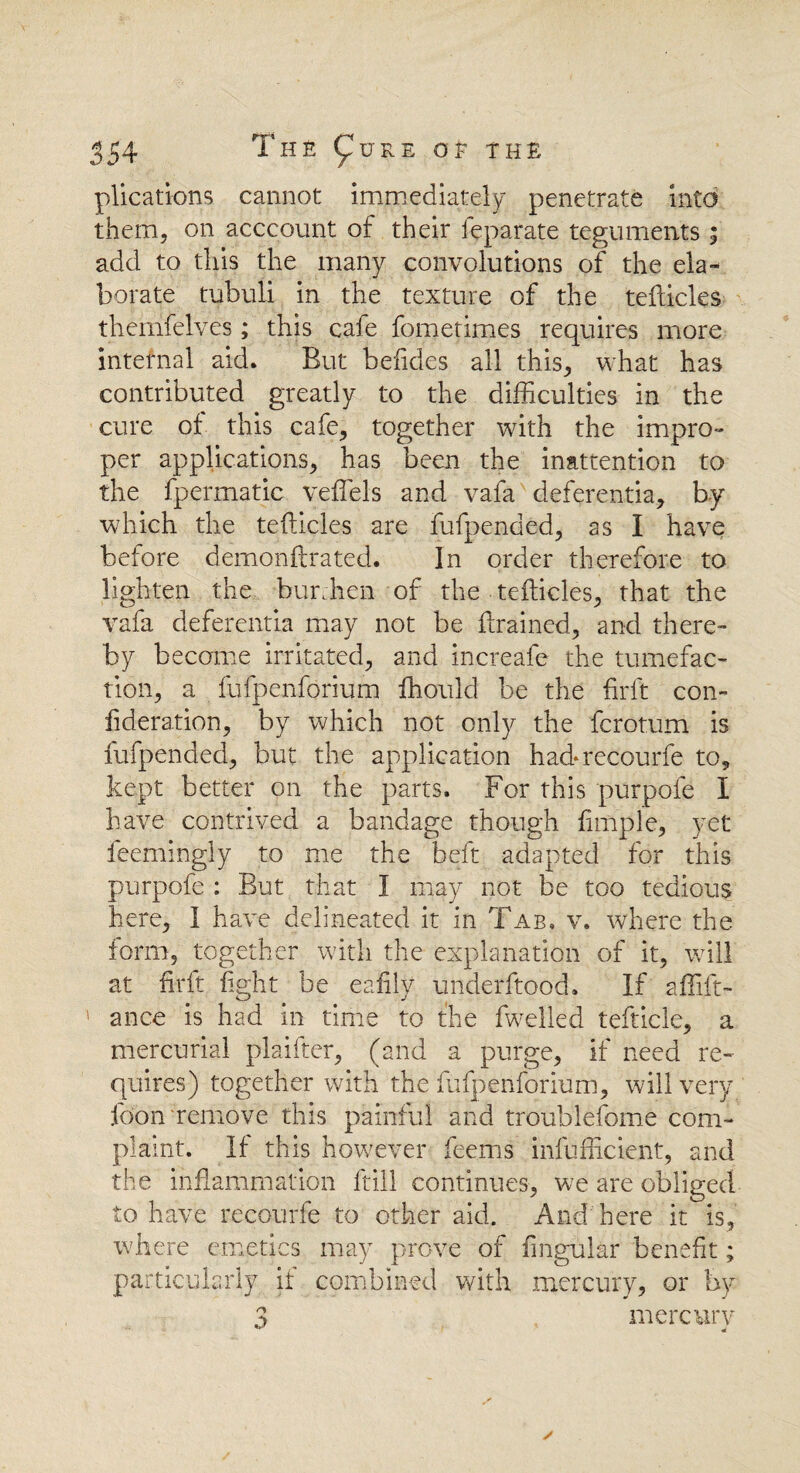 554 The (^ure q £ the plications cannot immediately penetrate into them, on acccount of their feparate teguments ; add to this the many convolutions of the ela¬ borate tubuli in the texture of the tefticles thernfelves; this cafe fometimes requires more internal aid. But befides all this, what has contributed greatly to the difficulties in the cure of this cafe, together with the impro¬ per applications, has been the inattention to the fpermatic veffels and vafa deferentia, by which the tefticles are fufpended, as I have before demonftrated. In order therefore to lighten the burthen of the tefticles, that the vafa deferentia may not be drained, and there¬ by became irritated, and increafe the tumefac¬ tion, a fufpenforium ffiould be the fir ft con- fideration, by which not only the fcrotum is fufpended, but the application hadrecourfe to, kept better on the parts. For this purpofe I have contrived a bandage though fimple, yet feemingly to me the beft adapted for this purpofe : But that I may not be too tedious here, I have delineated it in Tab, v. where the form, together with the explanation of it, will at firft light be eafily underftood. If affift- ance is had in time to the fwelled tefticle, a mercurial plaifter, (and a purge, if need re¬ quires) together with the fufpenforium, will very foon remove this painful and troublefome com¬ plaint. If this however feems infufficient, and the inflammation ftill continues, we are obliged to have recourfe to other aid. And here it is, where emetics may prove of Angular benefit; particularly if combined with mercury, or by 3 mercury
