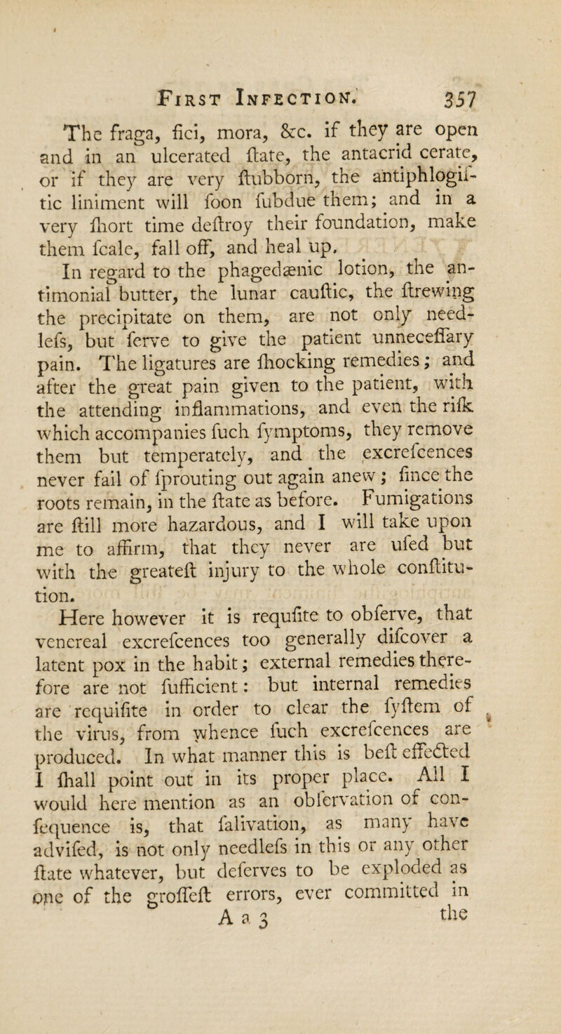 The fraga, fici, mora, &c. if they are open and in an ulcerated (late, the antacrid cerate, or if they are very ftubborn, the antiphlogii- tic liniment will foon fubdue them; and in a very iliort time dedroy their foundation, make them fcale, fall off, and heal up. In regard to the phagedenic lotion, the an- timonial butter, the lunar caudic, the drewing the precipitate on them, are not only need- lefs, but ferve to give the patient unnecedary pain. The ligatures are fhocking remedies; and after the great pain given to the patient, with, the attending inflammations, and even the rifk which accompanies fuch fymptoms, they remove them but temperately, and the excrelcences never fail of fprouting out again anew ; fince the roots remain, in the date as before, Fumigations are (till more hazardous, and I will take upon me to affirm, that they never are ufed but with the greateft injury to the whole conditu- tion. Here however it is requfite to obferve, that venereal excrefcences too generally difeover a latent pox in the habit; external remedies there¬ fore are not fufficient: but internal remedies are requifite in order to clear the fyflem of the virus, from whence fuch excrelcences are produced. In what manner this is bed effected I fhall point out in its proper place. All I would here mention as an oblervation of con- fequence is, that falivation, as many have advifed, is not only needlefs in this or any other date whatever, but deferves to be exploded as one of the grodeft errors, ever committed in A a 3 the