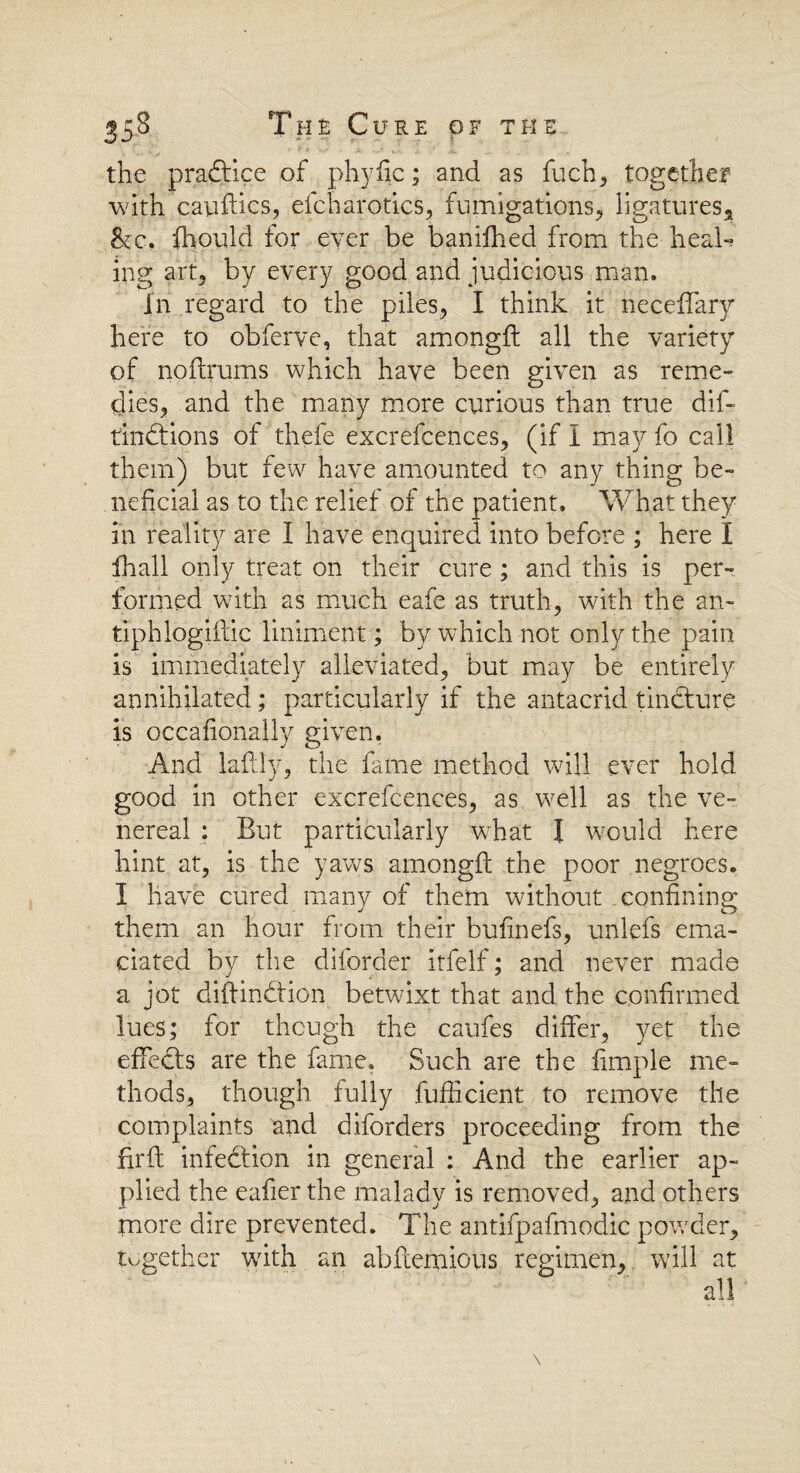 the pradtice of phyfic; and as fuch, together with cauftics, efcharotics, fumigations, ligatures, &c, ihould for ever be baniffied from the heal-? ing art, by every good and judicious man. in regard to the piles, I think it neceffary here to obferve, that amongil all the variety of noftrums which have been given as reme¬ dies, and the many more curious than true dif- tindfions of thefe excrefcences, (if I may fo call them) but few have amounted to any thing be¬ neficial as to the relief of the patient. What they in reality are I have enquired into before ; here I fhall only treat on their cure; and this is per¬ formed with as much eafe as truth, with the an- tiphlogiftic liniment; by which not only the pain is immediately alleviated, but may be entirely annihilated ; particularly if the antacrid tincture is occafionally given. And laftly, the fame method will ever hold good in other excrefcences, as well as the ve¬ nereal : But particularly what l would here hint at, is the yaws amongft the poor negroes. I have cured manv of them without confining them an hour from their bufinefs, unlefs ema¬ ciated by the diforder itfelf; and never made a jot diftindtion betwixt that and the confirmed lues; for though the caufes differ, yet the effedls are the fame. Such are the Simple me¬ thods, though fully Sufficient to remove the complaints and diforders proceeding from the firft infedtion in general : And the earlier ap¬ plied the eafier the malady is removed, and others tnore dire prevented. The antifpafmodic powder, together with an abftemious regimen, will at