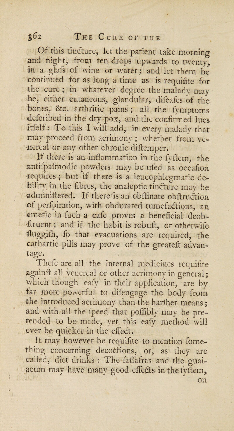 Of this tindiure, let the patient take morning and night, from ten drops upwards to twenty, in a giais of wine or water; and let them be continued for as long a time as is requifite for the cure; in whatever degree the malady may be, either cutaneous, glandular, difeafes of the bones, &c. arthritic pains; ail the fymptoms deicribed in the dry pox, and the confirmed lues itfelf: To this I will add, in every malady that may proceed from acrimony ; whether from ve¬ nereal or any other chronic diftemper. If there is an inflammation in the fyflem, the antifpafmodic powders may be ufed as occafion requires; but if there is a leucophlegmatic de¬ bility in the fibres, the analeptic tincture may be adminiflered. If there is an obftinate obftrudtion of perfpiration, with obdurated tumefactions, an emetic in fuch a cafe proves a beneficial deob- -llruent; and if the habit is robuft, or otherwife fluggifh, fo that evacuations are required, the cathartic pills may prove of the greateft advan¬ tage. Thefe are all the internal medicines requifite againft all venereal or other acrimony in general; which though eafy in their application, are by far more powerful to difengage the body from the introduced acrimony than the harfher means; and with all the fpeed that pofifibly may be pre¬ tended to be made, yet this eafy method will ever be quicker in the effeCh It may however be requifite to mention fome- thing concerning decoCHons, or, as they are called, diet drinks : The faffafras and the guai- acum may have many good effects in the fyflem, on