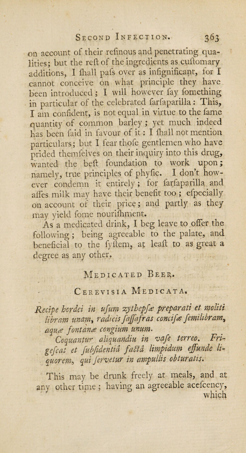 on account of their refmous and penetrating qua¬ lities; but the reft of the ingredients as cuftomary additions, I ftvall pafs over as infignificant, for I cannot conceive on what principle they have been introduced; I will however fay fomething in particular of the celebrated farfaparilla: This, I am confident, is not equal in virtue to the fame quantity of common barley ; yet much indeed has been faid in favour of it: I fhall not mention particulars; but I fearthofe gentlemen who have prided themfelves on their inquiry into this drug, wanted the beft foundation to work upon; namely, true principles of phyfic. I don’t how¬ ever condemn it entirely; for farfaparilla and affes milk may have their benefit too ; efpecially on account of their price; and partly as they may yield fome nourilhment. As a medicated drink, I beg leave to offer the following ; being agreeable to the palate, and beneficial to the fyfteirq at leaft to as great a degree as any other. Medicated Beer. Cerevisia Medicata, Recipe hcrdei in ufum zythepfa prepayati et mohti libram mam, radicis fajfafras concife femihbram, aqua fontana congium mum. Coquantur ahquandiii in vafe terreo. Fri- gefcat et fubfidentid fa bid limpidum effunde li¬ quor efn9 qui fervetur in ampullis obturatis. This may be drunk freely at meals, and at anv other time ; having an agreeable acefcency, which
