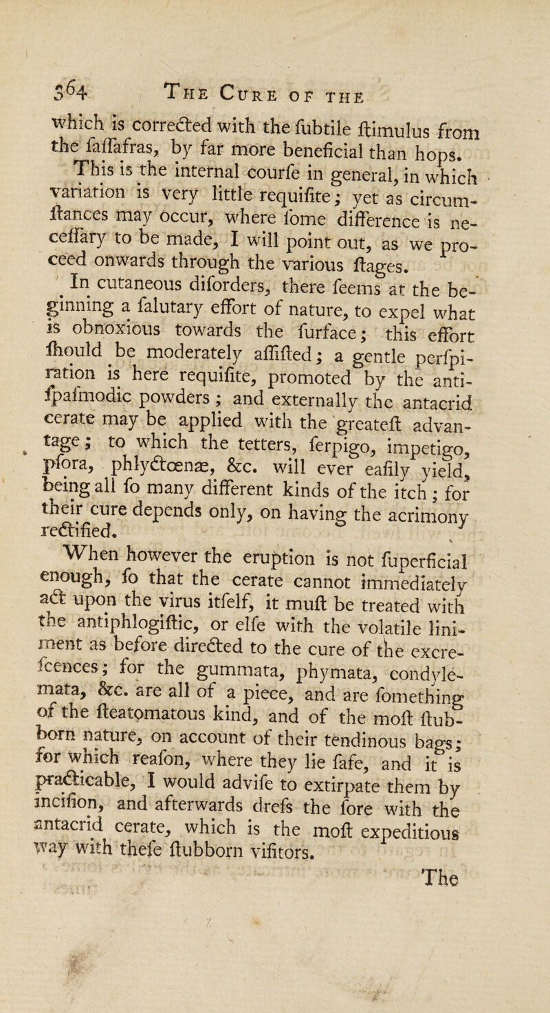 which is coiredred with the fubtilc ftimulus front the ialfafras, by far more beneficial than hops* This is the internal courfe in general, in which variation is very little requifite; yet as circum- ftances may occur, where lome difference is ne- cefiary to be made, I will point out, as we pro¬ ceed onwards through the various ftages. _ In cutaneous diforders, there feems at the be¬ ginning a falutary effort of nature, to expel what is obnoxious towards the furface; this effort fhould.be moderately affifted; a gentle perfpi- ration is here requifite, promoted by the anti- fpafmodic powders ; and externally the antacrid cerate may be applied with the greatefl advan- . tage >' to whicb the tetters, ferpigo, impetigo, pfora, phlyftoense, &c. will ever eafily yield, being all fo many different kinds of the itch ; for their cure depends only, on having the acrimony rectified. V W^hen however the eruption is not fuperficial enough, fo that the cerate cannot immediately upon the virus itfelf, it muft be treated with the antiphlogiftic, or elfe with the volatile lini¬ ment as befoie directed to the cure of tihe excre- fcences; for the gummata, phymata, condyle- rnafa, &c. are all of a piece, and are fomething ot the ileatomatous kind, and of the moil ilub- born nature, on account of their tendinous bags; for which reafon, where they lie fafe, and it is practicable, I would advife to extirpate them by incihon, and afterwards drefs the fore with the antacrid cerate, which is the moil expeditious way with thefe ftubborn viiitors. The