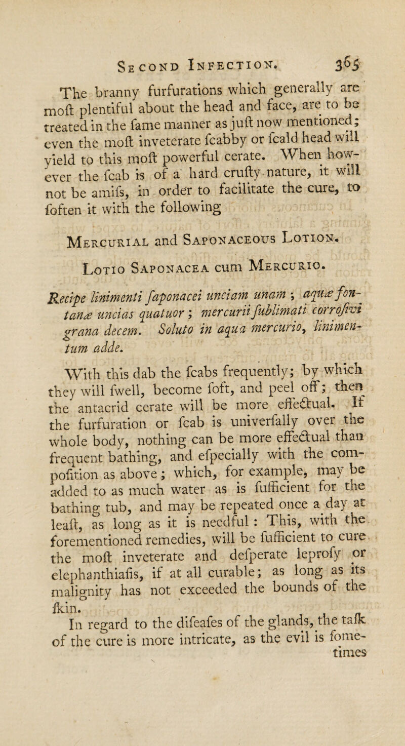 The branny furfurations which generally are moft plentiful about the head and face, are to be treated in the fame manner as juft now mentioned; even the moft inveterate fcabby or fcald head will yield to this moft powerful ceiate. When how ever the {cab is of a* hard crafty. nature, it will not be amils, in order to facilitate the cure, to foften it with the following Mercurial and Saponaceous Lotion. Lotio Saponacea cum Mercurio. Recipe linimenti faponacei unci am unam \ aqu# fon-^ tan£ uncias quatuor ; mer cur'd fublimati corrofivi grana decern. Soluto in aqua mercurio, Unimen- turn aide. With this dab the fcabs frequently ; by which they will fwell, become loft, and peel off; then the antacrid cerate will be more effectual. If the furfuration or fcab is univerfally over the whole body, nothing can be more effectual than frequent bathing, and efpecially with the com- pofition as above ; which, for example, may be added to as much water as is fufficient for the bathing tub, and may be repeated once a day at leaft, as long as it is needful: This, with the forementioned remedies, will be fufficient to cure, the moft inveterate and defperate leprofy or elephanthiafis, if at all curable; as long as its malignity has not exceeded the bounds of the ikin. ^ In regard to the difeafes of the glands, the talk of the cure is more intricate, as the evil is fome- times