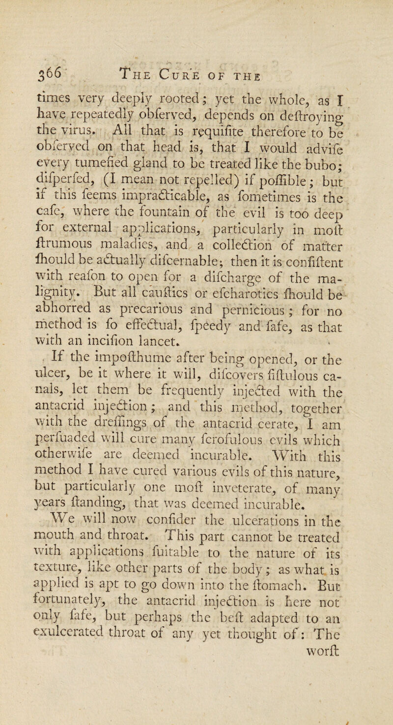 times very deeply rooted; yet the whole, as I have repeatedly obferved, depends on dedroying the virus. All that is requisite therefore to be obferved on that head is, that I would advife every tumefied gland to be treated like the bubo; difperfed, (I mean not repelled) if poffible; but if this feems impracticable, as fometimes is the cafe, where the fountain of the evil is too deep for external applications, particularly in molt ftrumous maladies, and a collection of matter fhould be aCtually difcernable; then it is confident with reafon to open for a difcharge of the ma¬ lignity. But all candies or efcharotics fhould be abhorred as precarious and pernicious; for no method is fo effectual, fpeedy and fafe, as that with an incifion lancet. If the impodhume after being opened, or the ulcer, be it where it will, dilcovers fidulous ca¬ nals, let them be frequently injeCted with the antacrid injection; and this method, together with the dreflings of the antacrid cerate, I am perfuaded will cure many fcrofulous evils which otherwife are deemed incurable. With this method I have cured various evils of this nature, but particularly one mod inveterate, of many years danding, that was deemed incurable. We will now confider the ulcerations in the mouth and throat. This part cannot be treated with applications fuitable to the nature of its texture, like other parts of the body; as what is applied is apt to go down into the domaeh. But fortunately, the antacrid injeCtion is here not only fafe, but perhaps the bed adapted to an exulcerated throat of any yet thought of: The word