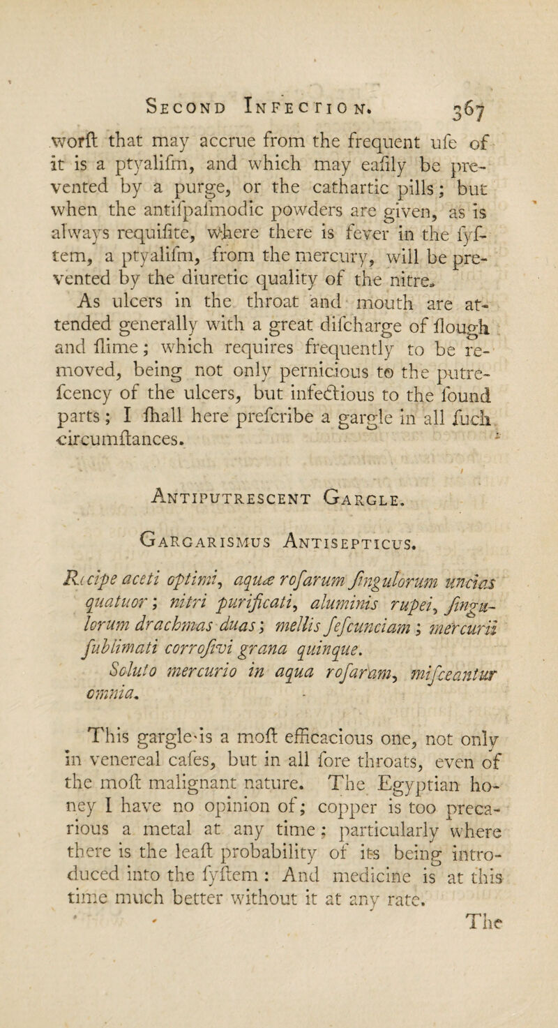 word that may accrue from the frequent ufe of it is a ptyalifm, and which may eafily be pre¬ vented by a purge, or the cathartic pills; but when the antifpal'modic powders are given, as is always requidte, where there is fever in the fyf- tem, a ptyalifm, from the mercury, will be pre¬ vented by the diuretic quality of the nitre. As ulcers in the throat and mouth are at¬ tended generally with a great difcharge of dough and dime; which requires frequently to be re¬ moved, being not only pernicious to the putre- fcency of the ulcers, but infectious to the found parts; I fhall here prefcribe a gargle in all fucli circumdances. Antiputrescent Gargle. Gargarismus Antisepticus. Recipe aceti optimi, aqur of arum fmgutorum uncws quatuor; nitri purificati, aluminis rupei, fwgu-- lorum drachmas duas; mellis fefcunciam; mercurii fuhlimati corrojivi grana quinque. Scluto mercurio in aqua rofaram, mifceantur omnia, This gargle'is a mod efficacious one, not only in venereal cafes, but in all fore throats, even of the mod malignant nature. The Egyptian ho¬ ney I have no opinion of; copper is too preca¬ rious a metal at any time : particularly where there is the lead probability of its being intro¬ duced into the fydem : And medicine is at this time much better without it at any rate.
