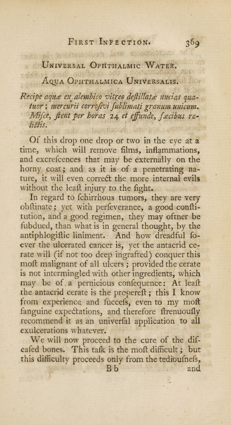 Universal Ophthalmic Water. Aqua Ophti-ialmica Universalis. Recipe a qua? er^alembico vitreo deftillatse unci as qua- tuor; mercurii corrbjivi fublimati granum unicum. Mi fee, ftent per boras 24 et effunde, f<zcibus re~ littis. Of this drop one drop or two in the eye at a time, which will remove films, inflammations, and excrefcences that may be externally on the horny coat; and as it is of a penetrating na¬ ture, it will even corredt the more internal evils without the leaft injury to the fight. In regard to fchirrhous tumors, they are very obflinate; yet with perfeverance, a good confli- tution, and a good regimen, they may oftner be fubdued, than what is in general thought, by the antiphlogiflic liniment. And how dreadful fo- ever the ulcerated cancer is, yet the antacrid ce¬ rate will (if not too deep ingrafted) conquer this moil malignant of all ulcers ; provided the cerate is not intermingled with other ingredients, which may be of a pernicious confequence: At leaft the antacrid cerate is the prepereft; this I know from experience and fuccefs, even to my rnoft fanguine expectations, and therefore flrenuoufly recommend it as an univerfal application to all exulcerations whatever. We will now proceed to the cure of the dif- eafed bones. This talk is the molt difficult; but this difficulty proceeds only from the tedioufnefs, B b and