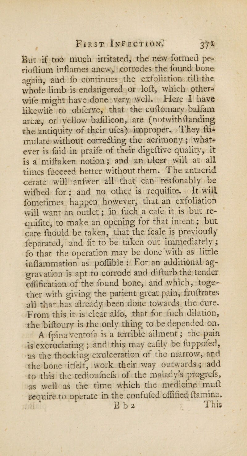 But if too much irritated, the new formed pe- rioftium inflames anew, corrodes the found bone again, and fo continues the exfoliation till the whole limb is endangered or loft, which other- wile might have done very well. Here I have likewife to obferve, that the cuftomary balfam arcai, or yellow bafilicon, are (notwith (landing the antiquity of their ufes) improper. They fti- mulate without correcting the acrimony ; what¬ ever is faid in praife of their digeftive quality, it is a miftaken notion; and an ulcer will at all times fucceed better without them. The antacrid cerate will anfwer all that can reafonably be wifhed for; and no other is requifite. It will fometimes happen however, that an exfoliation will want an outlet; in fuch a cafe it is but re¬ quifite, to make an opening for that intent; but care ihould be taken, that the fcale is previoufty feparated, and fit to be taken out immediately; fo that the operation may be done with as little inflammation as poftible : For an additional ag¬ gravation is apt to corrode and difturb the tender edification of the found bone, and which, toge¬ ther with giving the patient great pain, fruftrates all that has already been done towards the cure. From this it is clear alfo, that for fuch dilation, the biftoury is xhe only thing to be depended on. A fpinaventofa is a terrible ailment; the pain is excruciating ; and this may eafily be fuppofed, as the fhocking exulceration of the marrow, and the bone itfelf, work their way outwards , add to this the tedioufnefs of the malady’s progrefs, as well as the time which the medicine muft require to operate in the confufed oflitied ftamina. B b 2 This
