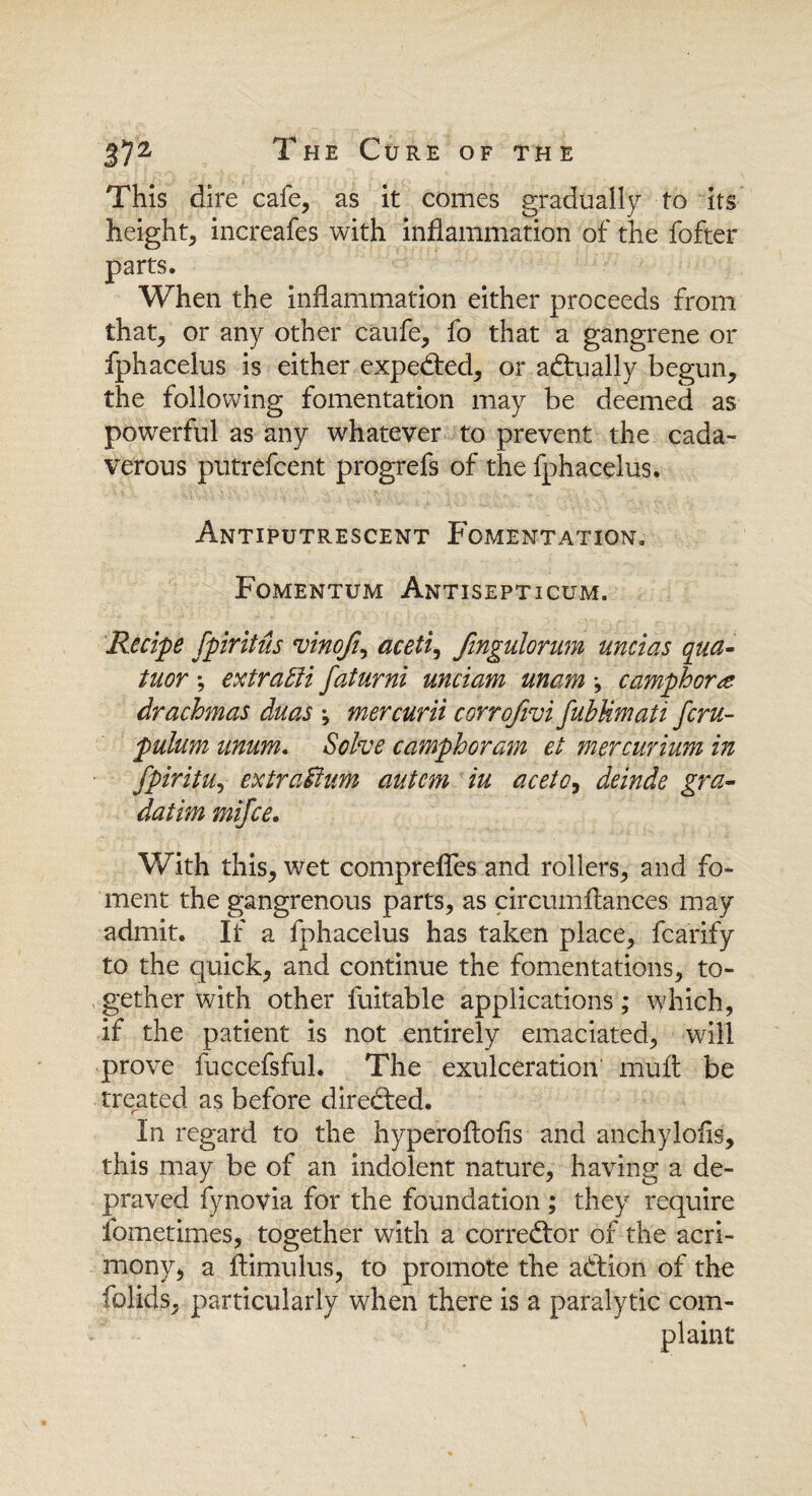 This dire cafe, as it comes gradually to its height, increafes with inflammation of the fofter parts. When the inflammation either proceeds from that, or any other caufe, fo that a gangrene or fphacelus is either expected, or actually begun, the following fomentation may be deemed as powerful as any whatever to prevent the cada¬ verous putrefcent progrefs of the fphacelus. Antiputrescent Fomentation. Fomentum Antisepticum. Recipe fpiritus vinoji, aceti, fmgulorum uncias qua- tuor ; extract faturni unciam unam \ camphor drachmas duas ; mercurii corrofivi fubUmati fcru- pulum unum. Solve camphor am et mer curium in fpiritu, extra&um autcm iu aceto, deinde gra- datim mifce. With this, wet comprefles and rollers, and fo¬ ment the gangrenous parts, as circumftances may admit. If a fphacelus has taken place, fcarify to the quick, and continue the fomentations, to¬ gether with other fuitable applications; which, if the patient is not entirely emaciated, will prove fuccefsful. The exulceration mult be treated as before directed. In regard to the hyperoftofis and anchylofls, this may be of an indolent nature, having a de¬ praved fynovia for the foundation ; they require fometimes, together with a corrector of the acri¬ mony, a flimulus, to promote the action of the folids, particularly when there is a paralytic com¬ plaint