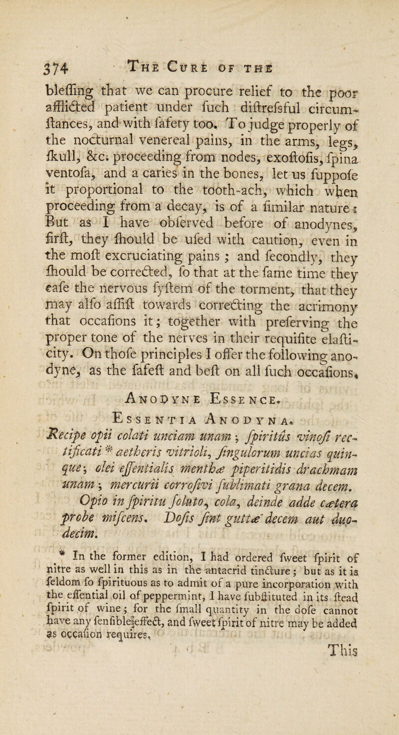 bleflmg that we can procure relief to the poor affii&ed patient under fuch diflrefsful circum- fiances, and with fafety too, To judge properly of the nocturnal venereal pains, in the arms, legs, fkull, &c; proceeding from nodes, exoflofis, fpina ventofa, and a caries in the bones, let us fuppofe it proportional to the tooth-ach, which when proceeding from a decay, is of a iimilar nature - But as I have obferved before of anodynes, firil, they fhould be ufed with caution, even in the molt excruciating pains; and fecondly, they fhould be corrected, fo that at the fame time they eafe the nervous fyflem of the torment, that they may alfo aflift towards correcting the acrimony that occafrons it; together with preferving the proper tone of the nerves in their requifite elafti- city. On thofe principles I offer the following ano¬ dyne, as the fafeft and belt on all fuch Occafions* Anodyne Essence. Essentia Amodyna, Recipe opii colati unciam unam; fpiritus vinofi rec- tificati * aetheris vitriolic Jingulorum uncias quin- <pve\ olei ejfentialis mentha piperitidis drachmam unam ; mercurii corrofivi fublimati grana decern. Opio in fpiritu Joiuto, cola, deinde adde cetera probe mifcens. Dojis fmt gutta decern aut duo- decim. t % la the former edition, I had ordered fweet fpirit of nitre as well in this as in the antacrid tin&ure; but as it is Seldom fo Spirituous as to admit of a pure incorporation with the efiential oil of peppermint, I have fubffituted in its head fpirit of wine; for the Small quantity in the dofe cannot have any fenfible|effe£t, and fweet fpirit of nitre may be added 3s occalion requires. This
