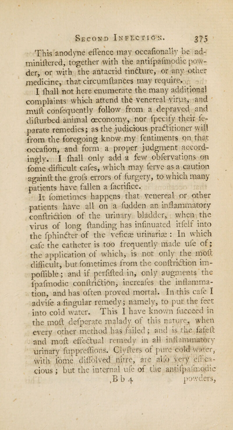 This anodyne effence may occadonally be ad- miniftered, together with the antilpafmodic pow¬ der, or with the antacrid tin&ire, or any other medicine, that circumftances may require. . ^ I ffiall not here enumerate the many additional complaints which attend the venereal virus, and muft confequently follow from a depraved and difturbed animal ceconomy, nor fpecify their fe- parate remedies; as the judicious praditioner will from the foregoing know my fentiments on that occafion, and form a proper judgment accord¬ ingly. I ffiall only add a few obfervations on fome difficult cafes, which may ferve as a caution againft the grots errors of furgery, to which many patients have fallen a facrifice. It fometimes happens that venereal or other patients have all on a fudden an inflammatory condriction of the urinary bladder, when the virus of long (landing has infmuated itfelf into the fphinder of the veficae urinariae : In which cafe the catheter is too frequently made ufe of; the application of which, is not only the mod difficult, but fometimes from the condriction im- poffible; and if perftded in, only augments the Ipafmodic conftridion, increafes the inflamma¬ tion, and has often proved mortal. In this cafe I advife a lingular remedy; namely, to put the feet into cold water. This I have known fucceed in the mod defperate malady of this nature, when every other method has failed; and is the fafed and mod effectual remedy m all inflammatory urinary fuppreffions. Clyders of pure cold -water, with fome diffolved nitre, arc alfo very effica¬ cious ; but the internal ufe of the antifpafmodic b 4 powders,