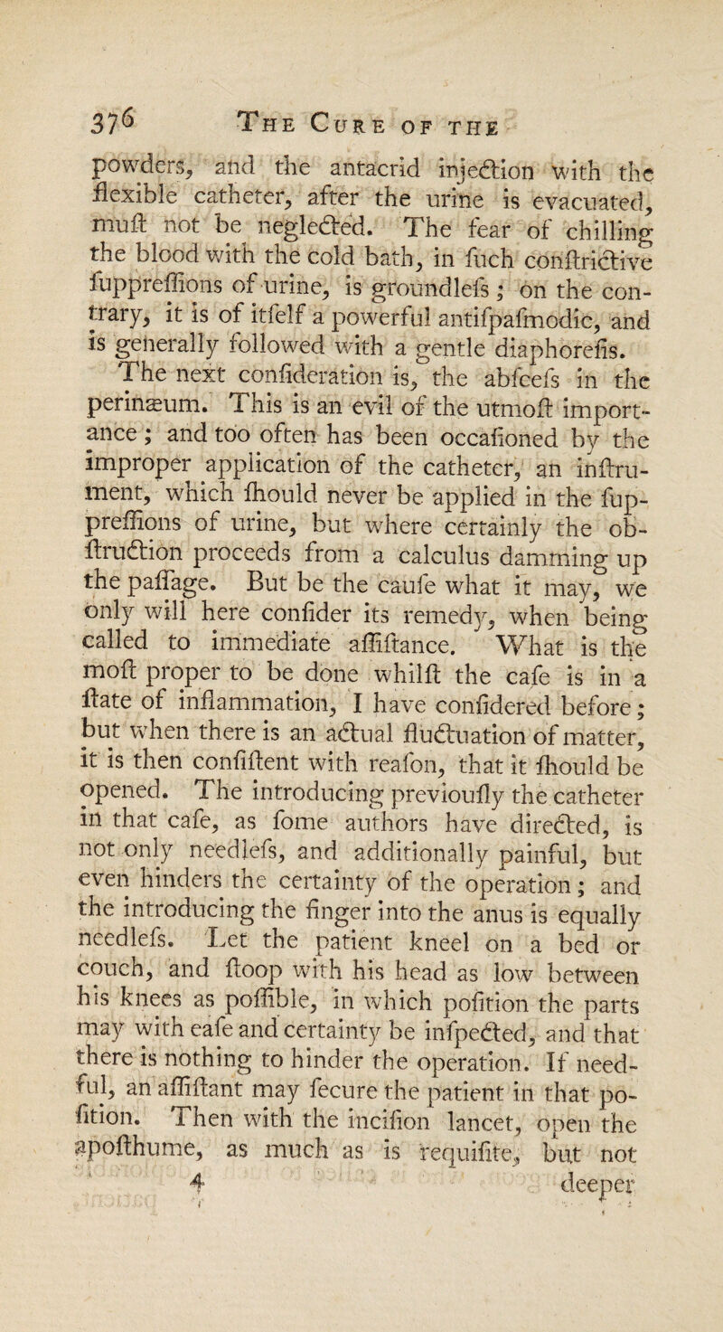 powders* and the antacrid injection with the flexible catheter* after the urine is evacuated* mud: not be negle&ed. The fear of chilling the blood with the cold bath* in fuch conftrictive fuppreflions of urine* is groundlefs; on the con- trary* it is of itfelf a powerful antifpafmodic, and is generally followed with a gentle diaphorefis. The next conflderation is* the abfcefs in the perineum. This is an evil of the utmod import- ance; and too often has been occafloned by the improper application of the catheter* an indru- ment* which fhould never be applied in the fup¬ preflions of urine* but where certainly the ob- AruChon proceeds from a calculus damming up the padage. But be the caufe what it may* we only will here confider its remed]* when being called to immediate aflidance. What is the mod proper to be done whild the cafe is in a date of inflammation* I have confidered before ; but when there is an adtual fluctuation of matter* it is then confident with reafon* that it fhould be opened. The introducing previoufly the catheter in that cafe, as fome authors have directed, is not only needlefs* and additionally painful* but even hinders the certainty of the operation; and the introducing the Anger into the anus is equally needlefs. Let the patient kneel on a bed or couch* and doop with his head as low between his knees as poflible* in which pofition the parts may with eafe and certainty be infpe&ed* and that there is nothing to hinder the operation. If need¬ ful* an aflidant may fecure the patient in that po- fition. i hen with the incifion lancet* open the apoflhume, as much as is requifite* but not 4 deeper