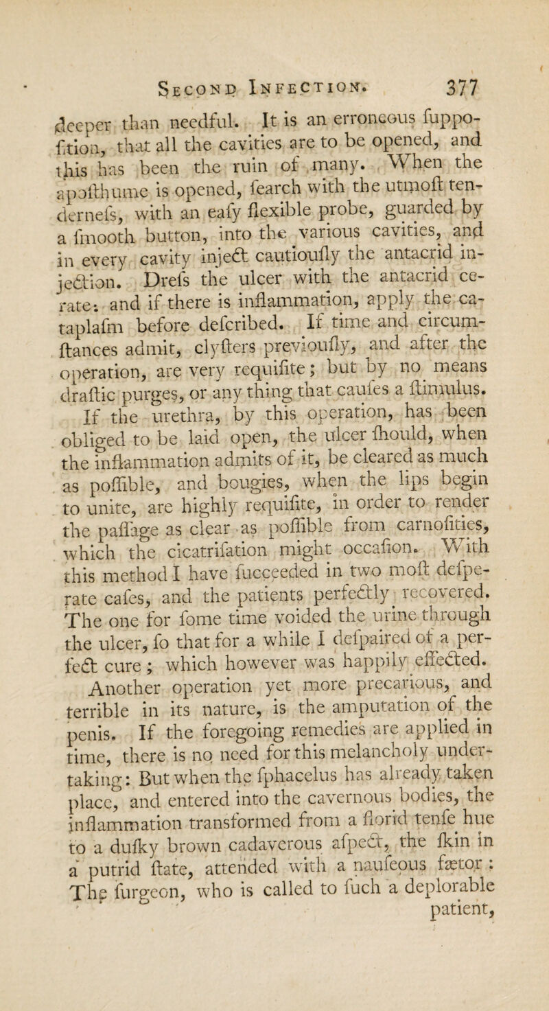 (deeper than needful. It is an erroneous fuppo- faion, that all the cavities are to be opened, and this has been the ruin of many. When the apofthume is opened, fearch with the utmoft ten¬ der nets, with an ealy flexible probe, guarded by a l'mooth button, into the various cavities, and in every cavity injedt cautiously the antacrid in- jedion. Drels the ulcer with the antacrid ce¬ rate: and if there is inflammation, apply the ca- taplafm before deferibed. If time and circum- ftances admit, clyfters previous y, and after the operation, are very requiiite; but by no means draftic purges, or any thing tnat cauies a ilimulus. If the urethra, by this operation, has been obliged to be laid open, the ulcer Should, when the inflammation admits of it, De cleared as much as poflible, and bougies, when the lips begin to unite, are highly requiflte, in order to render the paflage as clear as poflible iiom carnoflties, which the cicatrifation might occafion. With this method I have Succeeded in two mofl delpe- rate cafes, and the patients perfectly. reco\ered. The one for fome time voided the urine through the ulcer, fo that for a while 1 defpairedof a per¬ fect cure ; which however was happily enedted. Another operation yet more precarious, and terrible in its nature, is the amputation of the penis. If the foregoing remedies are applied in time, there is no need for this melancholy under¬ taking: But when the fphacelus has already taken placed and entered into the cavernous, bodies, the inflammation transformed from a florid tenfe. hue to a dufky brown cadaverous afpedt, the fkin in a putrid ftate, attended with a naufeous fetor . The Surgeon, who is called to luch a deplorable ' 6 patient,