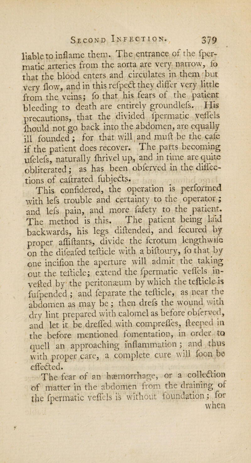 | liable to inflame them. The entrance of the fper- matic arteries from the aorta are very narrow, fo that the blood enters and circulates in them but very flow, and in this refpeft they differ very little from the veins; fo that his fears of the patient bleeding to death are entirely groundlefs. His precautions, that the divided ipermatic veflels fnould not go back into the abdomen, are equally ill founded ; for that will,and muft be the cafe if the patient does recover. The parts becoming ufelefs, naturally Ihrivel up, and in time are quite obliterated; as has been obferved in the diflec- tions of caftrated fubjedts. This confidered, the operation is performed with lefs trouble and certainty to the operator ; and lefs pain, and more fafety to the patient. The method is this. The patient being laid backwards, his legs diflended, and fecured by- proper affiftants, divide the ferotum length wife on the diieafed tefticle with abiftoury, fo that by one incifion the aperture will admit the taking out the teflicle; extend the fpermatic veflels in- vefted by the peritonaeum by which the tefticle is fufpended ; and feparate the tefticle, as near the abdomen as may be; then drefs the wound with dry lint prepared with calomel as before obferved, and let it be drefted with comprefles, fteeped in the before mentioned fomentation, in order to quell an approaching inflammation ; and thus with proper care, a complete cure will foon be effected. The fear of an haemorrhage, or a collection of matter in the abdomen from the draining of the fpermatic veflels is without foundation; for when