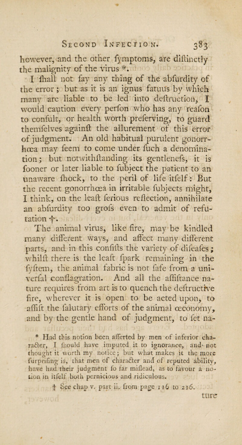 however, and the other fymptoms, are diflinctly the malignity of the virus I fhall not fay any thing of the abfurdity of the error; but as it is an ignus fatuus by which many are liable to be led into deffruction, I would caution every perfon who has any reafon to confult, or health worth preferving, to guard themlelves againff the allurement of this error of judgment. An old habitual purulent gonorr¬ hoea may feem to come under fuch a denomina¬ tion; but notwithfhnding its gentlenefs, it is fooner or later liable to fubject the patient to an unaware fhock, to the peril of life itfelf: But the recent gonorrhoea in irritable fubjects might, I think, on the leaft ferious reflection, annihilate an abfurdity too grols even to admit of refu¬ tation The animal virus, like fire, may be kindled many different ways, and affect many different parts, and in this confifts the variety of difeafes; whilft there is the leaft fpark remaining in the fyftem, the animal fabric is not fafe from a uni- verfal conflagration. And ail the affiftance na¬ ture requires from art is to quench the deftructive fire, wherever it is open to be acted upon, to aflift the falutary efforts of the animal oeconomy, and by the gentle hand of judgment, to fet na- * Had this notion been averted by men of inferior cha¬ racter, I hiould have imputed it to ignorance, and- not thought it worth my notice; but what makes it the more furpnfmg is, that men of character and of reputed ability, have had their judgment to tar miflead, as to favour a no¬ tion in itfelf both pernicious and ridiculous. f See chap v, part ii. from page 116 to 216. turer