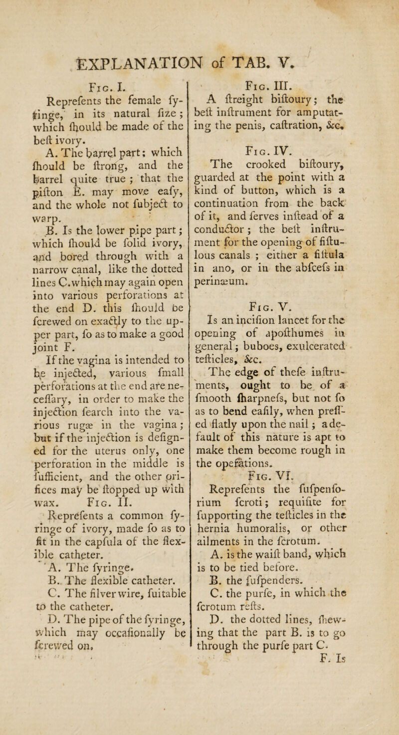 Fig. I. Reprefents the female fy- fringe, in its natural fize; which fhould be made of the beft ivory. A. The barrel part; which fhould be ftrong, and the barrel quite true ; that the pifton E. may move eafy, and the whole not Fubje6t to warp. B. Is the lower pipe part; which fhould be folid ivory, and bored through with a narrow canal, like the dotted lines C. which may again open into various perforations at the end D. this Ihould be fcrewed on exactly to the up¬ per part, fo as to make a good joint F. If the vagina is intended to bp injefted, various fmall perforations at the end are ne- ceffary, in order to make the injection fearch into the va¬ rious rugae in the vagina; but if the inje&ion is deftgn- ed for the uterus only, one perforation in the middle is fufficient, and the other ori¬ fices may be hopped up with wax. Fig. II. Reprefents a common fy- ringe of ivory, made fo as to fit in the capfula of the flex¬ ible catheter. A. The fyringe. B. The flexible catheter. C. The filverwire, fui table to the catheter. I). The pipe of the fyringe, which may occaflonally be krevved on. • Fig. III. A {freight biiloury; the belt inftrument for amputat¬ ing the penis, caftration, &c. Fig.IV. The crooked biftoury, guarded at the point with a kind of button, which is a continuation from the back of it, and ferves inftead of a conductor; the bell inftru- ment for the opening of fiftu- lous canals ; either a fiftula in ano, or in the abfcefs in perinceum. Fig. V. Is an inciflon lancet for the opening of upofthumes in general; buboes, exulcerated tefticles, &c. The edge of thefe inftru- ments, ought to be of a fmooth fharpnefs, but not fo as to bend eafily, wrhen prefl¬ ed flatly upon the nail; a de¬ fault of this nature is apt to make them become rough in the operations. Fig. VI. Reprefents the fufpenlo- rium fcroti; requiflte for fupporting the tefticles in the hernia humoralis, or other ailments in the fcrotum. A. is the waift band, which is to be tied before. B. the fufpenders. C. the purfe, in which the fcrotum refts. D. the dotted lines, fhew- ing that the part B. is to go through the purfe part C. F. Is