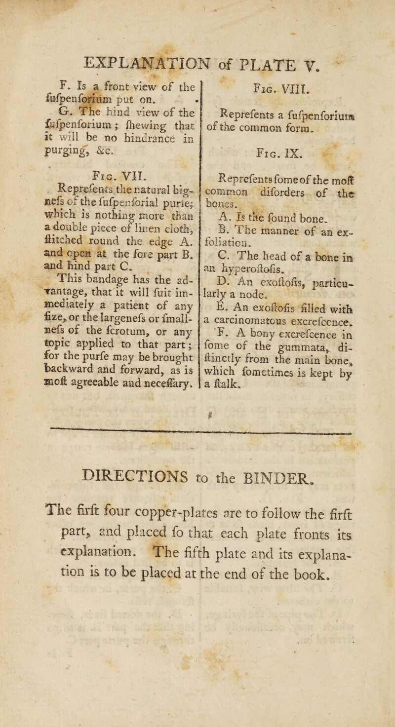 F. Is a front view of the iuipenforium put on. G. The hind view of the fufpenforium; fhevving that it will be no hindrance in purging; &c. Fig. VII. Reprefents the natural big- nefs of the fufpenfoxial purie^ ! which is nothing more than a double piece of linen cloth, Hitched round the edge A. and open at the fore part B. and hind part C. This bandage has the ad¬ vantage, that it will fuit im¬ mediately a patient of any fize* or the largenefs or fm ch¬ iefs of the fcrotum, or any topic applied to that part; for the purfe may be brought backward and forward, as is mod agreeable and neceffary. Fig. VXIL Feprefents a fufpenforium. of the common form. Fig. IX. Reprefentsfomeof the in of common diforders of the bones. A. Is the found bone. A I he manner of an ex¬ foliation. C. The. head of a bone in an hyperodohs. D. An exodoiis, particu¬ larly a node. E. An exodofis filled with a carcinomatous excrefcence. F. A bony excrefcence in fome of the gumma-ta, di~ dinctly from the main bonea which fometimes is kept by a flalk. * DIRECTIONS to the BINDER. The fxrft four copper-plates are to follow the firft partj and placed fo that each plate fronts Its explanation. The fifth plate and its explana¬ tion is to be placed at the end of the book.