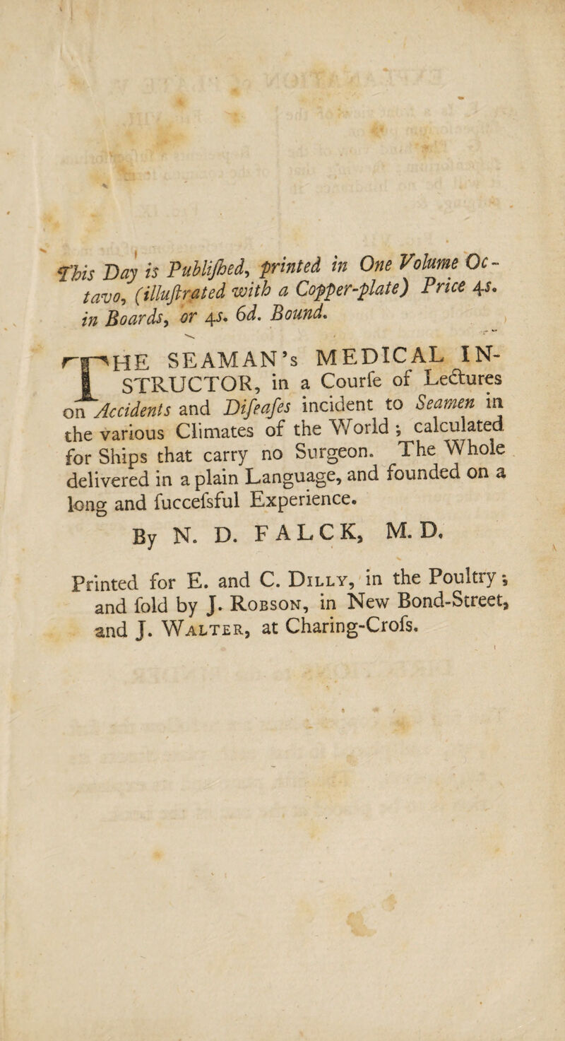 * ms Day is Publijhed, printed in One Volume Oc¬ tavo, (illuftrated with a Copper-plate) Price 4s. in Boards, or 4^ 6^. Bound. , rpHE SEAMAN’S MEDICAL IN- I STRUCTOR, in a Courfe of Lectures on Accidents and Difeafes incident to Seamen in the various Climates of the World ; calculated for Ships that carry no Surgeon. The Whole delivered in a plain Language, and founded on a long and fuccefsful Experience® By N. D. FALCK, M. D, Printed for E. and C. Dilly, in the Poultry -5 and fold by J. Robson, in New Bond-Street* and J. Walter, at Charing-Crofs, 1