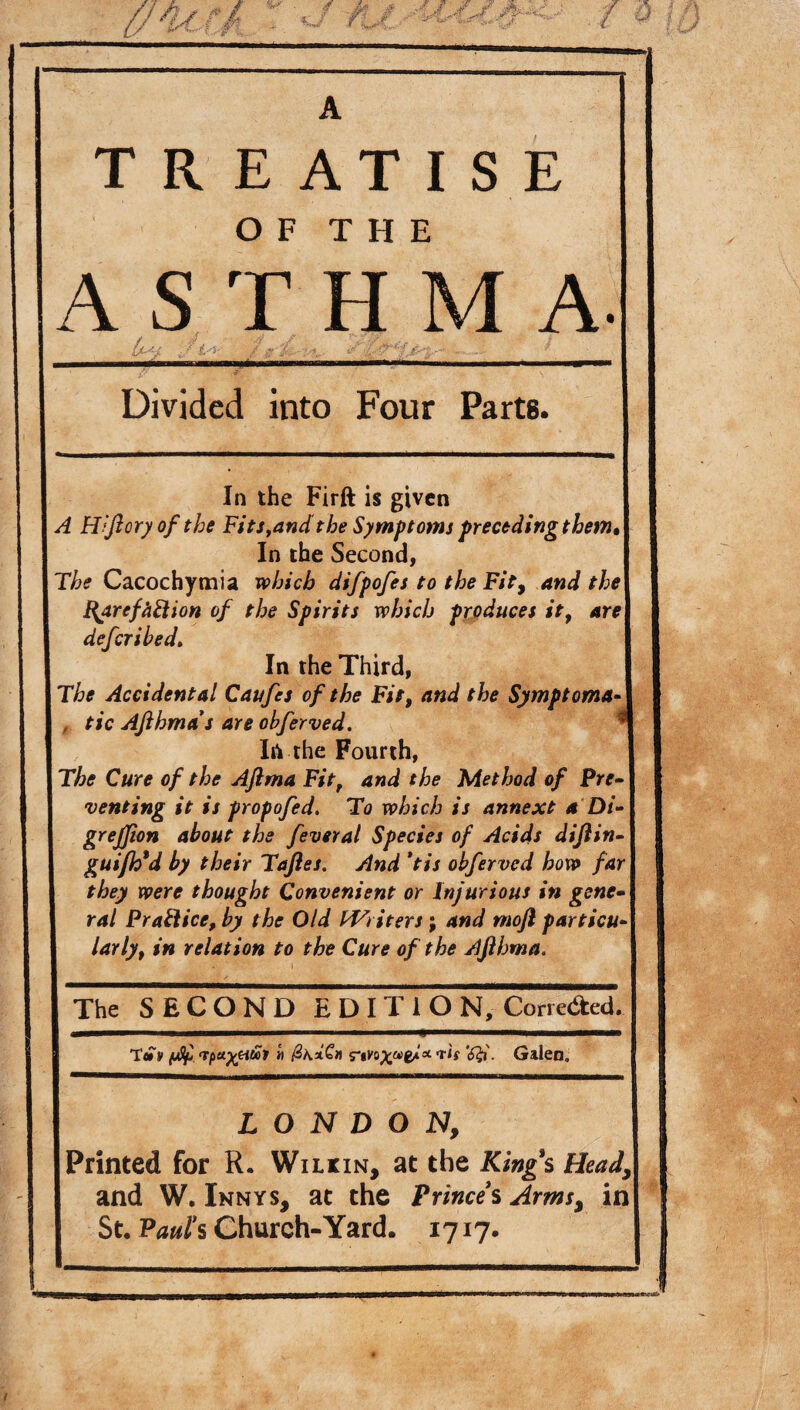 T R E AT IS E OF THE ASTH M A. Divided into Four Parts. In the Firft is given A FTftcry of the Fitsyand the Symptoms preceding them In the Second, The Cacochymia which difpofes to the Fit, and the HarcfiiElion of the Spirits which produces it, are defer i bed. In the Third, The Accidental Caufes of the Fit, and the Symptoma , tic Ajlhma's are obferved. * Iti the Fourth, The Cure of the Aftma Fit, and the Method of Pre¬ venting it is propofed. To which is annext a Di- grejfion about the feveral Species of Acids diftin- guiflfd by their Taftes. And *tis obferved how far they were thought Convenient or Injurious in gene¬ ral Practice, by the Old tVriters; and mofi particu¬ larly, in relation to the Cure of the Ajlhma. The SECOND E D I T I O N, Correded. T® y fjSj> (ipayyi&i « Tis Galen. LONDON, Printed for R. Wilkin, at the Kings Head, and W. Innys, at the Prince*s Arms, in St. Patti s Church-Yard. 1717.