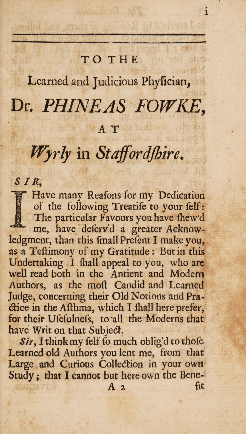 TO THE Learned and Judicious Phyfician, Dr. PHINEAS FOWKE, A T Wyrly in Staff ordjhire. sir, Have many Reafons for my Dedication of the following Treatife to your felf: The particular Favours you have Ihew’d me, have deferv’d a greater Acknow¬ ledgment, than this fmall Prefent I make you, as a Teltimony of my Gratitude: Butin this Undertaking I lhall appeal to you, who are well read both in the Antient and Modern Authors, as the mod Candid and Learned Judge, concerning their Old Notions and Pra¬ ctice in the Afthma, which I lhall here prefer, for their Ufefulnefs, to all the Moderns that have Writ on that Subject. Sir, I think my felf fo much oblig’d to thole Learned old Authors you lent me, from that Large and Curious Collection in your own Study $ that I cannot but here own the Bene- A 2 fit