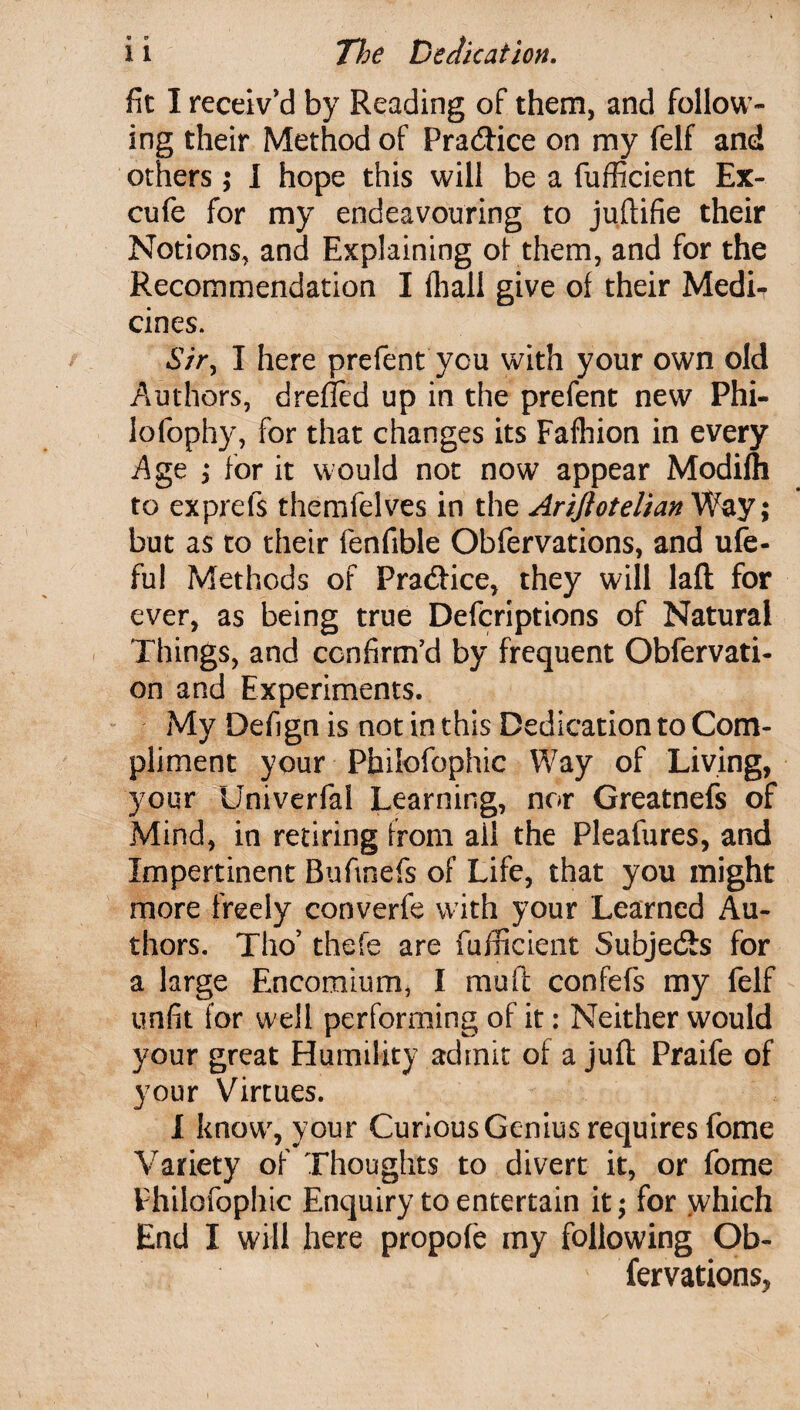 fit I receiv'd by Reading of them, and follow¬ ing their Method of Pra&ice on my felf and others; I hope this will be a fufficient Ex- cufe for my endeavouring to juftifie their Notions, and Explaining of them, and for the Recommendation I fhall give of their Medi¬ cines. 67>, I here prefent you with your own old Authors, drefied up in the prefent new Phi- iofophy, for that changes its Fafhion in every Age ; for it would not now appear Modifli to exprefs themfelves in the Arijiotelian Way; but as to their fenfible Obfervations, and ufe- fu! Methods of Fra&ice, they will laft for ever, as being true Defcriptions of Natural Things, and confirm'd by frequent Obfervati- on and Experiments. My Defign is not in this Dedication to Com¬ pliment your Philofophic Way of Living, your Univerfal Learning, nor Greatnefs of Mind, in retiring from all the Pleafures, and Impertinent Buftnefs of Life, that you might more freely converfe with your Learned Au¬ thors. Tho* thefe are fufficient Subje&s for a large Encomium, I muft confefs my felf unfit for well performing of it: Neither would your great Humility admit of a juft Praife of your Virtues. I know, your Curious Genius requires fome Variety of Thoughts to divert it, or fome Philofophic Enquiry to entertain it; for which End I will here propofe my following Ob¬ fervations,